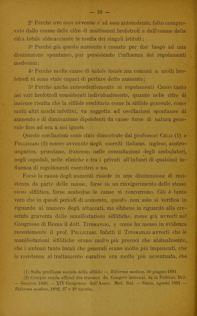 2° Perchè ove esso avvenne è ad esso antecedente, fatto compro- vato dallo esame delle cifre di moltissimi brefotrofi e dall'esame della cifra totale abbracciante la media dei singoli istituti ; 3° Perchè già questo aumento è cessato per dar luogo ad una diminuzione spontanea, pur persistendo l'influenza dei regolamenti medesimi ; 4° Perchè molte cause di indole locale ina comuni a molti bre- fotrofi vi sono state capaci di portare detto aumento ; 5° Perchè anche antecedentemente ai regolamenti Grispi tanto nei vari brefotrofi considerati individualmente, quanto nelle cifre di insieme risulta che la sifilide ereditaria come la sifihde generale, come molti altri morbi infettivi, va soggetta ad oscillazioni spontanee di aumento e di diminuzione dipendenti da cause forse di natura gene- rale fino ad ora a noi ignote. Queste oscillazioni sono state dimostrate dai professori Celli (1) e Pellizzari (2) essere avvenute negli eserciti italiano, inglese, austro- ungarico, prussiano, francese, nelle consultazioni degli ambulatori, negli ospedali, nelle cliniche e tra i privati all'infuori di qualsiasi in- fluenza di regolamenti coercitivi o no. Forse la causa degli aumenti risiede in una diminuzione di resi- stenza da parte delle masse, forse in un rinvigorimento dello stesso virus sifilitico, forse ambedue le cause vi concorrono. Ciò è tanto vero che in questi periodi di aumento, questo non solo si verifica in riguardo al numero degli attaccati, ma sibbene in riguardo alla cre- sciuta gravezza delle manifestazioni sifilitiche, come già avvertì nel Congresso di Roma il dott. Titomanlio, e come ha messo in evidenza recentemente il prof. Pellvzzarl Infatti il Titomanlio avverti che le manifestazioni sifilitiche erano molto più precoci che abitualmente, che i sintomi tanto locali che generali erano molto più imponenti, che la resistenza al trattamento curativo era molto più accentuata, che (1) Sulla profilassi sociale della sifilide — Biforma medica. 30 iiiugno 1891. (2) Compie rendu officiel des Iravaux du Congrès inlernat. de la Fédérat. Brit. — Genève, 1890. — XIV Congresso dell'Assoc. Med. Ital. — Siena, agosto 1891 — Riforma medica, 1892, 27 e 29 agosto.