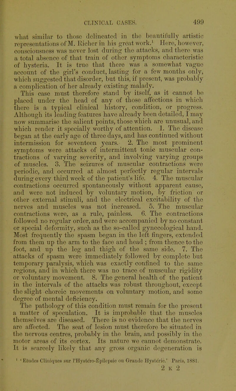 what similar to tliose delineated in the beautifully artistic representations of M. Kiclier in liis great worlv,^ Here, however, consciousness was never lost during the attacks, and there was a total absence of that train of other symptoms characteristic of hysteria. It is true that there was a somewhat vague account of the girl's conduct, lasting for a few months only, which suggested that disorder, but this, if present, was probably a complication of her already existing malady. This case must therefore stand by itself, as it cannot bo placed under the head of any of those affections in which there is a typical clinical history, condition, or progress. Although its leading features have already been detailed, I may now summarise the salient points, those which are unusual, and which render it specially worthy of attention. 1. The disease began at the early age of three days, and has continued without intermission for seventeen years. 2. The most prominent symptoms were attacks of intermittent tonic muscular con- tractions of varying severity, and involving varying groups of muscles. 3. The seizures of muscular contractions were periodic, and occurred at almost perfectly regular intervals during every third week of the patient's life. 4. The muscular contractions occurred spontaneously without apparent cause, and were not induced by voluntary motion, by friction or other external stimuli, and the electrical excitability of the nerves and muscles was not increased. 5. The muscular contractions were, as a rule, painless. 6. The contractions followed no regular order, and were accompanied by no constant or special deformity, such as the so-called gynecological hand. Most frequently the spasm began in the left fingers, extended from them up the arm to the face and head ; from thence to the foot, and up the leg and thigh of the same side. 7. The attacks of spasm were immediately followed by complete but temporary paralysis, which was exactly confined to the same regions, and in which there was no trace of muscular rigidity or voluntary movement. 8. The general health of the patient in the intervals of the attacks was robust throughout, except the slight choreic movements on voluntary motion, and some degree of mental deficiency. The pathology of this condition must remain for the present a matter of speculation. It is improbable that the muscles themselves are diseased. There is no evidence that the nerves are affected. The seat of lesion must therefore be situated in the nervous centres, probably in the brain, and possibly in the motor areas of its cortex. Its nature we cannot demonstrate. It is scarcely likely that any gross organic degeneration is ' ' Etudes Cliniques siir rilyste'ro-Epilopsie ou Grande Hysteric' Paris, 1881, 2 K 2