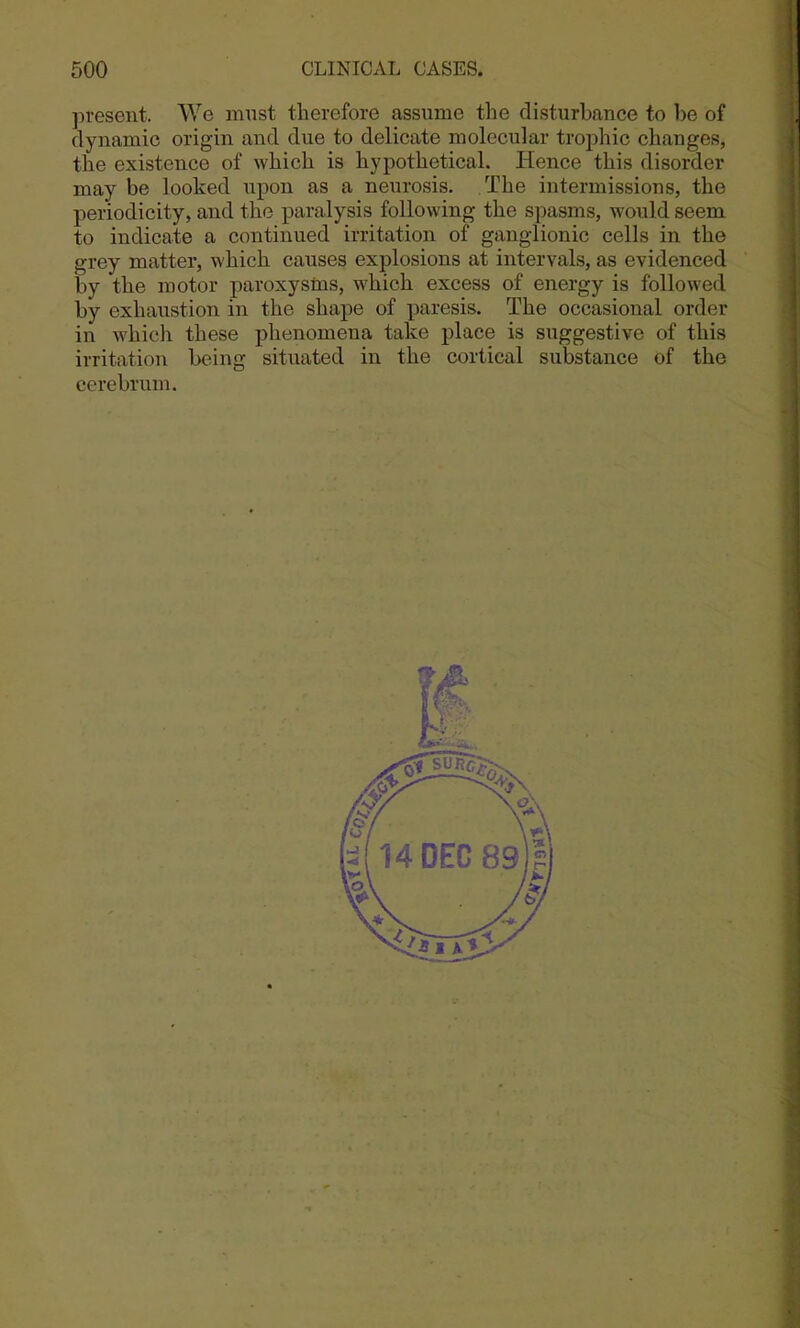 present. We must therefore assume the disturbance to l)e of dynamic origin and due to delicate molecular trophic changes, the existence of which is hypothetical. Hence this disorder may be looked upon as a neurosis. The intermissions, the periodicity, and the paralysis following the spasms, would seem to indicate a continued irritation of ganglionic cells in the grey matter, which causes explosions at intervals, as evidenced by the motor paroxysms, which excess of energy is followed by exhaustion in the shape of paresis. The occasional order in which these phenomena take place is suggestive of this irritation being situated in the cortical substance of the cerebrum.