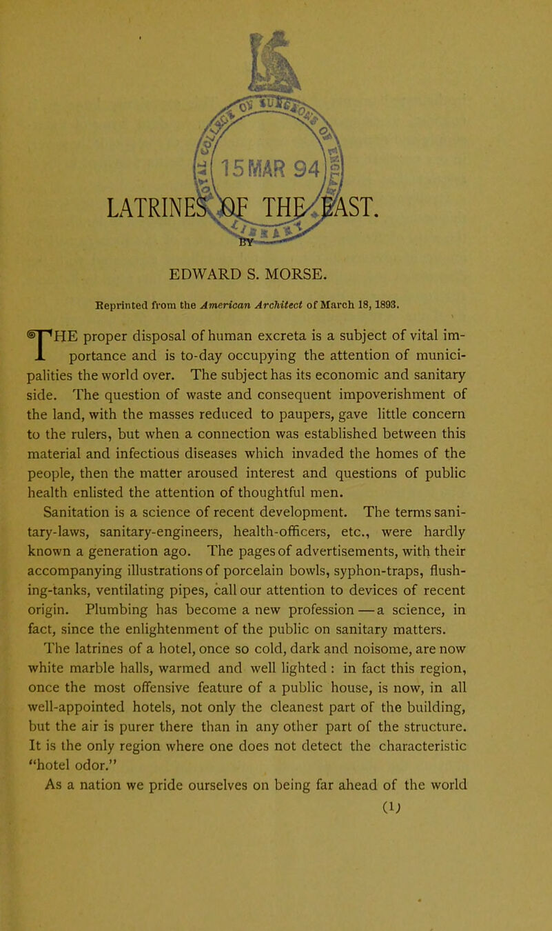 EDWARD S. MORSE. Reprinted from the American Architect of March 18,1893. HE proper disposal of human excreta is a subject of vital im- JL portance and is to-day occupying the attention of munici- palities the world over. The subject has its economic and sanitary side. The question of waste and consequent impoverishment of the land, with the masses reduced to paupers, gave little concern to the rulers, but when a connection was established between this material and infectious diseases which invaded the homes of the people, then the matter aroused interest and questions of public health enlisted the attention of thoughtful men. Sanitation is a science of recent development. The terms sani- tary-laws, sanitary-engineers, health-officers, etc., were hardly known a generation ago. The pages of advertisements, with their accompanying illustrations of porcelain bowls, syphon-traps, flush- ing-tanks, ventilating pipes, call our attention to devices of recent origin. Plumbing has become a new profession—a science, in fact, since the enlightenment of the public on sanitary matters. The latrines of a hotel, once so cold, dark and noisome, are now white marble halls, warmed and well lighted : in fact this region, once the most offensive feature of a public house, is now, in all well-appointed hotels, not only the cleanest part of the building, but the air is purer there than in any other part of the structure. It is the only region where one does not detect the characteristic hotel odor. As a nation we pride ourselves on being far ahead of the world