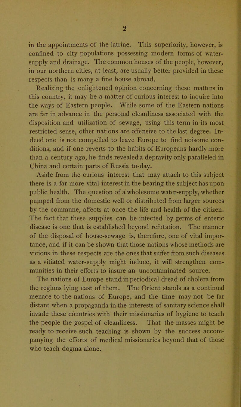 in the appointments of the latrine. This superiority, however, is confined to city populations possessing modern forms of water- supply and drainage. The common houses of the people, however, in our northern cities, at least, are usually better provided in these respects than is many a fine house abroad. Realizing the enHghtened opinion concerning these matters in this country, it may be a matter of curious interest to inquire into the ways of Eastern people. While some of the Eastern nations are far in advance in the personal cleanliness associated with the disposition and utilization of sewage, using this term in its most restricted sense, other nations are offensive to the last degree. In- deed one is not compelled to leave Europe to find noisome con- ditions, and if one reverts to the habits of Europeans hardly more than a century ago, he finds revealed a depravity only paralleled in China and certain parts of Russia to-day. Aside from the curious interest that may attach to this subject there is a far more vital interest in the bearing the subject has upon public health. The question of a wholesome water-supply, whether pumped from the domestic well or distributed from larger sources by the commune, affects at once the life and health of the citizen. The fact that these supplies can be infected by germs of enteric disease is one that is established beyond refutation. The manner of the disposal of house-sewage is, therefore, one of vital impor- tance, and if it can be shown that those nations whose methods are vicious in these respects are the ones that suffer from such diseases as a vitiated water-supply might induce, it will strengthen com- munities in their efforts to insure an uncontaminated source. The nations of Europe stand in periodical dread of cholera from the regions lying east of them. The Orient stands as a continual menace to the nations of Europe, and the time may not be far distant when a propaganda in the interests of sanitary science shall invade these countries with their missionaries of hygiene to teach the people the gospel of cleanliness. That the masses might be ready to receive such teaching is shown by the success accom- panying the efforts of medical missionaries beyond that of those who teach dogma alone.