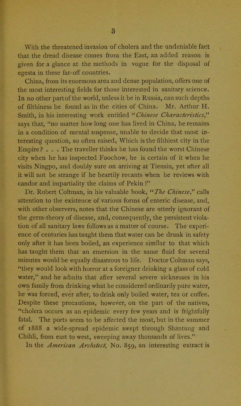 With the threatened invasion of cholera and the undeniable fact that the dread disease comes from the East, an added reason is given for a glance at the methods in vogue for the disposal of egesta in these far-off countries. China, from its enormous area and dense population, offers one of the most interesting fields for those interested in sanitary science. In no other part of the world, unless it be in Russia, can such depths of filthiness be found as in the cities of China. Mr. Arthur H. Smith, in his interesting work entitled Chinese Characteristics says that, no matter how long one has lived in China, he remains in a condition of mental suspense, unable to decide that most in- teresting question, so often raised, Which is the filthiest city in the Empire? . . . The traveller thinks he has found the worst Chinese city when he has inspected Foochow, he is certain of it when he visits Ningpo, and doubly sure on arriving at Tiensin, yet after all it will not be strange if he heartily recants when he reviews with candor and impartiality the claims of Pekin ! Dr. Robert Coltman, in his valuable book, The Chinese calls attention to the existence of various forms of enteric disease, and. with other observers, notes that the Chinese are utterly ignorant of the germ-theory of disease, and, consequently, the persistent viola- tion of all sanitary laws follows as a matter of course. The experi- ence of centuries has taught them that water can be drunk in safety only after it has been boiled, an experience similar to that which has taught them that an emersion in the same fluid for several minutes would be equally disastrous to life. Doctor Coltman says, they would look with horror at a foreigner drinking a glass of cold water, and he admits that after several severe sicknesses in his own family from drinking what he considered ordinarily pure water, he was forced, ever after, to drink only boiled water, tea or coffee. Despite these precautions, however, on the part of the natives, cholera occurs as an epidemic every few years and is frightfully fatal. The ports seem to be affected the most, but in the summer of 1888 a wide-spread epidemic swept through Shantung and ChihU, from east to west, sweeping away thousands of lives. In the American Architect, No. 859, an interesting extract is