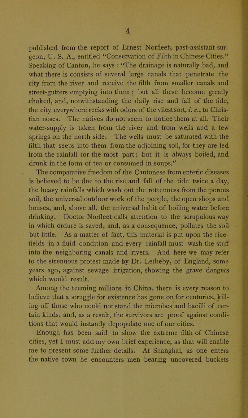 published from the report of Ernest Norfleet, past-assistant sur- geon, U. S. A., entitled Conservation of Filth in Chinese Cities. Speaking of Canton, he says : The drainage is naturally bad, and what there is consists of several large canals that penetrate the city from the river and receive the filth from smaller canals and street-gutters emptying into them; but all these become greatly choked, and, notwithstanding the daily rise and fall of the tide, the city everywhere reeks with odors of the vilest sort, i. <f., to Chris- tian noses. The natives do not seem to notice them at all. Their water-supply is taken from the river and from wells and a few springs on the north side. The wells must be saturated with the filth that seeps into them from the adjoining soil, for they are fed from the rainfall for the most part; but it is always boiled, and drunk in the form of tea or consumed in soups. The comparative freedom of the Cantonese from enteric diseases is believed to be due to the rise and fall of the tide twice a day, the heavy rainfalls which wash out the rottenness from the porous soil, the universal outdoor work of the people, the open shops and houses, and, above all, the universal habit of boiling water before drinking. Doctor Norfleet calls attention to the scrupulous way in which ordure is saved, and, as a consequence, pollutes the soil but little. As a matter of fact, this material is put upon the rice- fields in a fluid condition and every rainfall must wash the stuff into the neighboring canals and rivers. And here we may refer to the strenuous protest made by Dr. Letheby, of England, some years ago, against sewage irrigation, showing the grave dangers which would result. Among the teeming millions in China, there is every reason to believe that a struggle for existence has gone on for centuries, kill- ing off those who could not stand the microbes and bacilli of cer- tain kinds, and, as a result, the survivors are proof against condi- tions that would instantly depopulate one of our cities. Enough has been said to show the extreme filth of Chinese cities, yet I must add my own brief experience, as that will enable me to present some further details. At Shanghai, as one enters the native town he encounters men bearing uncovered buckets