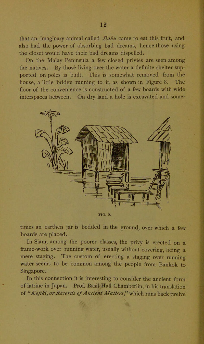 that an imaginary animal called Baku came to eat this fruit, and also had the power of absorbing bad dreams, hence those using the closet would have their bad dreams dispelled. On the Malay Peninsula a few closed privies are seen among the natives. By those living over the water a definite shelter sup- ported on poles is built. This is somewhat removed from the house, a little bridge running to it, as shown in Figure 8. The floor of the convenience is constructed of a few boards with wide interspaces between. On dry land a hole is excavated and some- FIG. 8. times an earthen jar is bedded in the ground, over which a few boards are placed. In Siara, among the poorer classes, the privy is erected on a frame-work over running water, usually without covering, being a mere staging. The custom of erecting a staging over running water seems to be common among the people from Bankok to Singapore. In this connection it is interesting to consider the ancient form of latrine in Japan. Prof. Basil Hall Chamberlin, in his translation of Kojiki, or Records of Ancient Matters, which runs back twelve