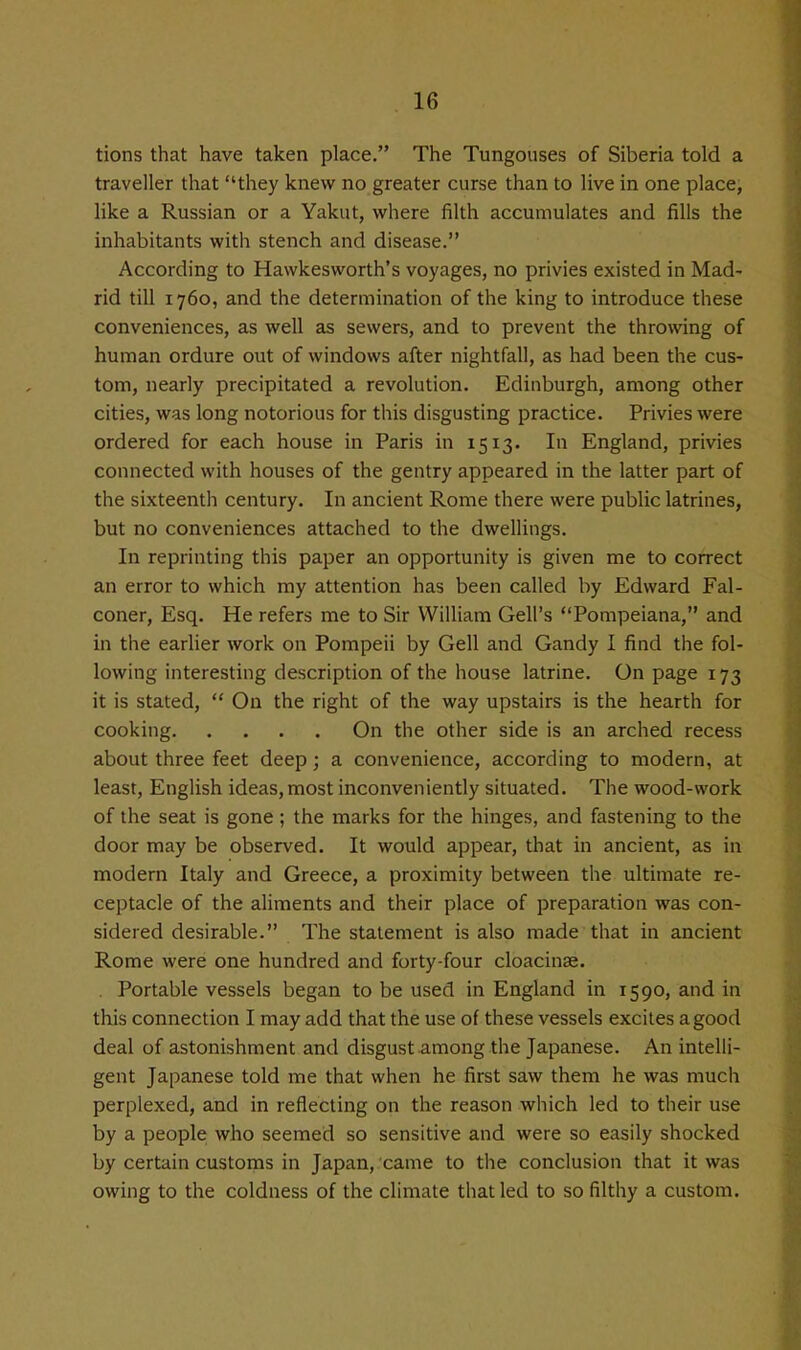 tions that have taken place. The Tungouses of Siberia told a traveller that they knew no greater curse than to live in one place, like a Russian or a Yakut, where filth accumulates and fills the inhabitants with stench and disease. According to Hawkesworth's voyages, no privies existed in Mad- rid till 1760, and the determination of the king to introduce these conveniences, as well as sewers, and to prevent the throwing of human ordure out of windows after nightfall, as had been the cus- tom, nearly precipitated a revolution. Edinburgh, among other cities, was long notorious for this disgusting practice. Privies were ordered for each house in Paris in 1513. In England, privies connected with houses of the gentry appeared in the latter part of the sixteenth century. In ancient Rome there were public latrines, but no conveniences attached to the dwellings. In reprinting this paper an opportunity is given me to correct an error to which my attention has been called by Edward Fal- coner, Esq. He refers me to Sir William Cell's Pompeiana, and in the earHer work on Pompeii by Cell and Gandy I find the fol- lowing interesting description of the house latrine. On page 173 it is stated,  On the right of the way upstairs is the hearth for cooking On the other side is an arched recess about three feet deep; a convenience, according to modern, at least, English ideas, most inconveniently situated. The wood-work of the seat is gone ; the marks for the hinges, and fastening to the door may be observed. It would appear, that in ancient, as in modern Italy and Greece, a proximity between the ultimate re- ceptacle of the aliments and their place of preparation was con- sidered desirable. The statement is also made that in ancient Rome were one hundred and forty-four cloacinse. . Portable vessels began to be used in England in 1590, and in this connection I may add that the use of these vessels excites a good deal of astonishment and disgust among the Japanese. An intelli- gent Japanese told me that when he first saw them he was much perplexed, and in reflecting on the reason which led to their use by a people: who seemed so sensitive and were so easily shocked by certain customs in Japan, came to tlie conclusion that it was owing to the coldness of the climate that led to so filthy a custom.