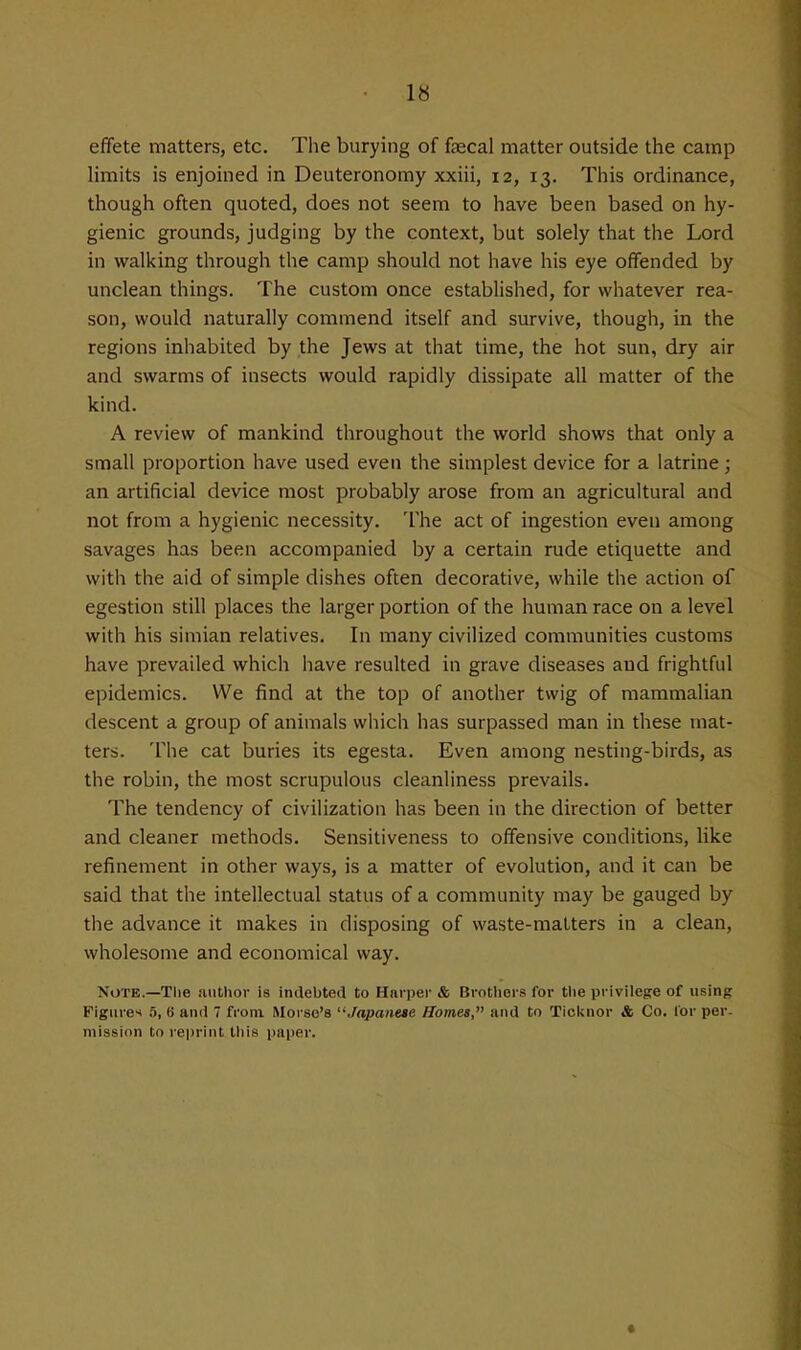 1« effete matters, etc. The burying of faecal matter outside the camp hmits is enjoined in Deuteronomy xxiii, 12, 13. This ordinance, though often quoted, does not seem to have been based on hy- gienic grounds, judging by the context, but solely that the Lord in walking through the camp should not have his eye offended by unclean things. The custom once established, for whatever rea- son, would naturally commend itself and survive, though, in the regions inhabited by the Jews at that time, the hot sun, dry air and swarms of insects would rapidly dissipate all matter of the kind. A review of mankind throughout the world shows that only a small proportion have used even the simplest device for a latrine; an artificial device most probably arose from an agricultural and not from a hygienic necessity. The act of ingestion even among savages has been accompanied by a certain rude etiquette and with the aid of simple dishes often decorative, while the action of egestion still places the larger portion of the human race on a level with his simian relatives. In many civilized communities customs have prevailed which have resulted in grave diseases and frightful epidemics. We find at the top of another twig of mammalian descent a group of animals which has surpassed man in these mat- ters. The cat buries its egesta. Even among nesting-birds, as the robin, the most scrupulous cleanliness prevails. The tendency of civilization has been in the direction of better and cleaner methods. Sensitiveness to offensive conditions, like refinement in other ways, is a matter of evolution, and it can be said that the intellectual status of a community may be gauged by the advance it makes in disposing of waste-matters in a clean, wholesome and economical way. Note.—The author is indebted to Harper & Brothers for the privilege of using Figures 5, 6 anil 7 from Morse's ''Japanese Homes, and to Ticknor & Co. lor per- mission to reprint tliis i)ai)er.