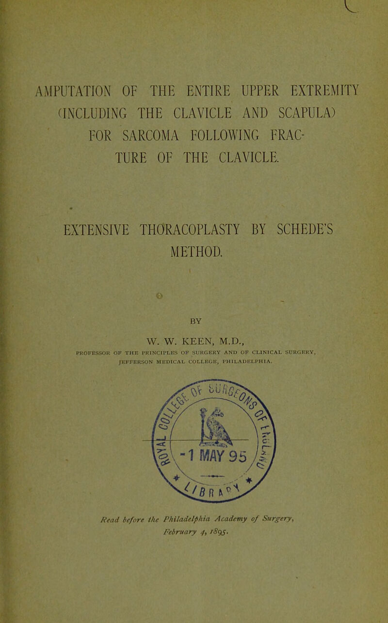 AMPUTATION OF THE ENTIRE UPPER EXTREMITY aNCLUDING THE CLAVICLE AND SCAPULA) FOR SARCOMA FOLLOWING FRAC- TURE OF THE CLAVICLE. EXTENSIVE THORACOPLASTY BY SCHEDE'S METHOD. BY W. W. KEEN, M.D., PROFESSOR OF THF FKINCIPLES OF SURGERY AND OF CLINICAL SURGERY, JEFFERSON MEDICAL COLLEGE, PHILADELPHIA. Read before the Philadelphia Academy of Surgery, February 4, /Sgs.