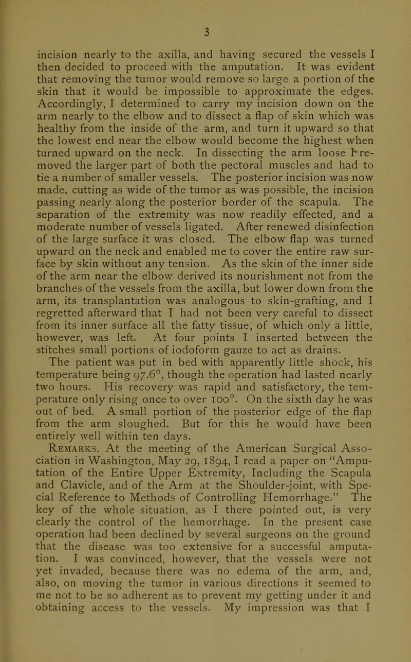 incision nearly to the axilla, and having secured the vessels I then decided to proceed with the amputation. It was evident that removing the tumor would remove so large a portion of the skin that it would be impossible to approximate the edges. Accordingly, I determined to carry my incision down on the arm nearly to the elbow and to dissect a flap of skin which was healthy from the inside of the arm, and turn it upward so that the lowest end near the elbow would become the highest when turned upward on the neck. In dissecting the arm loose h re- moved the larger part of both the pectoral muscles and had to tie a number of smaller vessels. The posterior incision was now made, cutting as wide of the tumor as was possible, the incision passing nearly along the posterior border of the scapula. The separation of the extremity was now readily effected, and a moderate number of vessels ligated. After renewed disinfection of the large surface it was closed. The elbow flap was turned upward on the neck and enabled me to cover the entire raw sur- face by skin without any tension. As the skin of the inner side of the arm near the elbow derived its nourishment not from the branches of the vessels from the axilla, but lower down from the arm, its transplantation was analogous to skin-grafting, and I regretted afterward that I had not been very careful to dissect from its inner surface all the fatty tissue, of which only a little, however, was left. At four points I inserted between the stitches small portions of iodoform gauze to act as drains. The patient was put in bed with apparently little shock, his temperature being 97.6°, though the operation had lasted nearly two hours. His recovery was rapid and satisfactory, the tem- perature only rising once to over 100°. On the sixth day he was out of bed. A small portion of the posterior edge of the flap from the arm sloughed. But for this he would have been entirely well within ten days. Remarks. At the meeting of the American Surgical Asso- ciation in Washington. May 29, 1894,1 read a paper on Ampu- tation of the Entire Upper Extremity, Including the Scapula and Clavicle, and of the Arm at the Shoulder-joint, with Spe- cial Reference to Methods of Controlling Hemorrhage. The key of the whole situation, as I there pointed out, is very clearly the control of the hemorrhage. In the present case operation had been declined by several surgeons on the ground that the disease was too extensive for a successful amputa- tion. I was convinced, however, that the vessels were not yet invaded, because there was no edema of the arm, and, also, on moving the tumor in various directions it seemed to me not to be so adherent as to prevent my getting under it and obtaining access to the vessels. My impression was that I