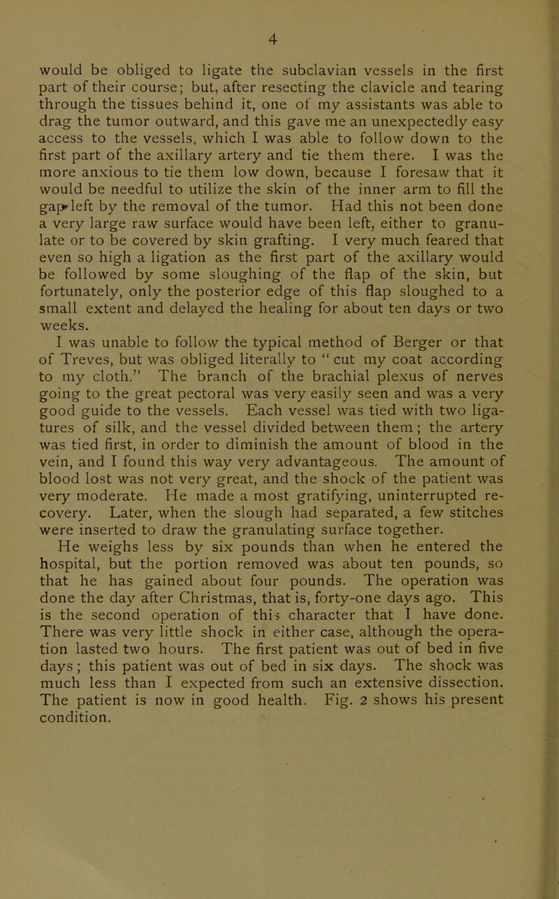 would be obliged to ligate the subclavian vessels in the first part of their course; but, after resecting the clavicle and tearing through the tissues behind it, one of my assistants was able to drag the tumor outward, and this gave me an unexpectedly easy access to the vessels, which I was able to follow down to the first part of the axillary artery and tie them there. I was the more anxious to tie them low down, because I foresaw that it would be needful to utilize the skin of the inner arm to fill the gapfleft by the removal of the tumor. Had this not been done a very large raw surface would have been left, either to granu- late or to be covered by skin grafting. I very much feared that even so high a ligation as the first part of the axillary would be followed by some sloughing of the flap of the skin, but fortunately, only the posterior edge of this flap sloughed to a small extent and delayed the healing for about ten days or two weeks. I was unable to follow the typical method of Berger or that of Treves, but was obliged literally to  cut my coat according to my cloth. The branch of the brachial plexus of nerves going to the great pectoral was very easily seen and was a very good guide to the vessels. Each vessel was tied with two liga- tures of silk, and the vessel divided between them; the artery was tied first, in order to diminish the amount of blood in the vein, and I found this way very advantageous. The amount of blood lost was not very great, and the shock of the patient was very moderate. He made a most gratifying, uninterrupted re- covery. Later, when the slough had separated, a few stitches were inserted to draw the granulating surface together. He weighs less by six pounds than when he entered the hospital, but the portion removed was about ten pounds, so that he has gained about four pounds. The operation was done the day after Christmas, that is, forty-one days ago. This is the second operation of this character that I have done. There was very little shock in either case, although the opera- tion lasted two hours. The first patient was out of bed in five days; this patient was out of bed in six days. The shock was much less than I expected from such an extensive dissection. The patient is now in good health. Fig. 2 shows his present condition.