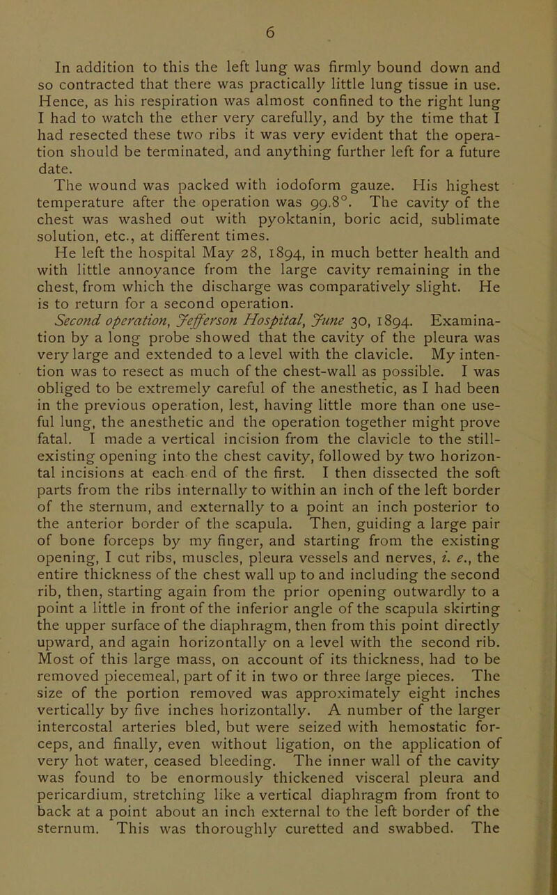 In addition to this the left lung was firmly bound down and so contracted that there was practically little lung tissue in use. Hence, as his respiration was almost confined to the right lung I had to watch the ether very carefully, and by the time that I had resected these two ribs it was very evident that the opera- tion should be terminated, and anything further left for a future date. The wound was packed with iodoform gauze. His highest temperature after the operation was 99.8°. The cavity of the chest was washed out with pyoktanin, boric acid, sublimate solution, etc., at different times. He left the hospital May 28, 1894, in much better health and with little annoyance from the large cavity remaining in the chest, from which the discharge was comparatively slight. He is to return for a second operation. Second operation, Jefferson Hospital, June 30, 1894. Examina- tion by a long probe showed that the cavity of the pleura was very large and extended to a level with the clavicle. My inten- tion was to resect as much of the chest-wall as possible. I was obliged to be extremely careful of the anesthetic, as I had been in the previous operation, lest, having little more than one use- ful lung, the anesthetic and the operation together might prove fatal. I made a vertical incision from the clavicle to the still- existing opening into the chest cavity, followed by two horizon- tal incisions at each end of the first. I then dissected the soft parts from the ribs internally to within an inch of the left border of the sternum, and externally to a point an inch posterior to the anterior border of the scapula. Then, guiding a large pair of bone forceps by my finger, and starting from the existing opening, I cut ribs, muscles, pleura vessels and nerves, i. e., the entire thickness of the chest wall up to and including the second rib, then, starting again from the prior opening outwardly to a point a little in front of the inferior angle of the scapula skirting the upper surface of the diaphragm, then from this point directly upward, and again horizontally on a level with the second rib. Most of this large mass, on account of its thickness, had to be removed piecemeal, part of it in two or three large pieces. The size of the portion removed was approximately eight inches vertically by five inches horizontally. A number of the larger intercostal arteries bled, but were seized with hemostatic for- ceps, and finally, even without ligation, on the application of very hot water, ceased bleeding. The inner wall of the cavity was found to be enormously thickened visceral pleura and pericardium, stretching like a vertical diaphragm from front to back at a point about an inch external to the left border of the sternum. This was thoroughly curetted and swabbed. The