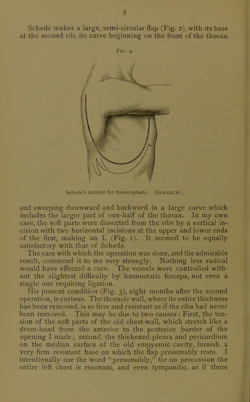 Schede makes a large, semi-circular flap (Fig. 2), with its base at the second rib, its curve beginning on the front of the thorax and sweeping downward and backward in a large curve which includes the larger part of one-half of the thorax. In my own case, the soft parts were dissected from the ribs by a vertical in- cision with two horizontal incisions at the upper and lower ends of the first, making an E (Fig. i). It seemed to be equally satisfactory with that of Schede. The ease with which the operation was done, and the admirable result, commend it to me very strongly. Nothing less radical would have effected a cure. The vessels were controlled with- out the slightest difficulty by haemostatic forceps, not even a single one requiring ligation. His present condition (Fig. 3), eight months after the second operation, is curious. The thoracic wall, where its entire thickness has been removed, is as firm and resistant as if the ribs had never been removed. This may be due to two causes : First, the ten- sion of the soft parts of the old chest-wall, which stretch like a drum-head from the anterior to the posterior border of the opening I made; second, the thickened pleura and pericardium on the median surface of the old empyemic cavity, furnish a very firm resistant base on which the flap presumably rests. I intentionally use the word presumably, for on percussion the entire left chest is resonant, and even tympanitic, as if there Fig. 2. Schede's incision for thoracoplasty. (Esmarch.)