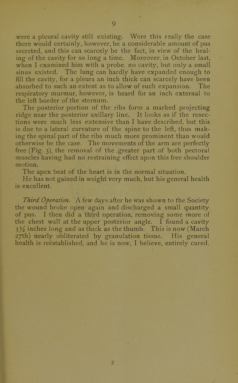 9 were a pleural cavity still existing. Were this really the case there would certainly, however, be a considerable amount of pus secreted, and this can scarcely be the fact, in view of the heal- ing of the cavity for so long a time. Moreover, in October last, when I examined him with a probe, no cavity, but only a small sinus existed. The lung can hardly have expanded enough to fill the cavity, for a pleura an inch thick can scarcely have been absorbed to such an extent as to allow of such expansion. The respiratory murmur, however, is heard for an inch external to the left border of the sternum. The posterior portion of the ribs form a marked projecting ridge near the posterior axillary line. It looks as if the resec- tions were much less extensive than I have described, but this is due to a lateral curvature of the spine to the left, thus mak- ing the spinal part of the ribs much more prominent than would otherwise be the case. The movements of the arm are perfectly free (Fig. 3), the removal of the .greater part of both pectoral muscles having had no restraining effect upon this free shoulder motion. The apex beat of the heart is in the normal situation. He has not gained in weight very much, but his general health is excellent. Third Operation. A few days after he was shown to the Society the wound broke open again and discharged a small quantity of pus. I then did a third operation, removing some more of the chest wall at the upper posterior angle. I found a cavity inches long and as thick as the thumb. This is now (March 27th) nearly obliterated by granulation tissue. His general health is reestablished, and he is now, I believe, entirely cured. I 2