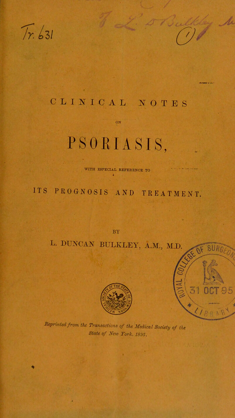 0' CLINICAL JS^OTES ON PSORIASIS, WITH ESPEaAL REFERENCE TO ' ITS PROGNOSIS AND TREATMENT. BY L. DUNCAN BULKLEY, A.M., M.D. ^^SUft^- Beprintedfrom the Transactiom of the Medical Society of the State of New Tork. 1895.