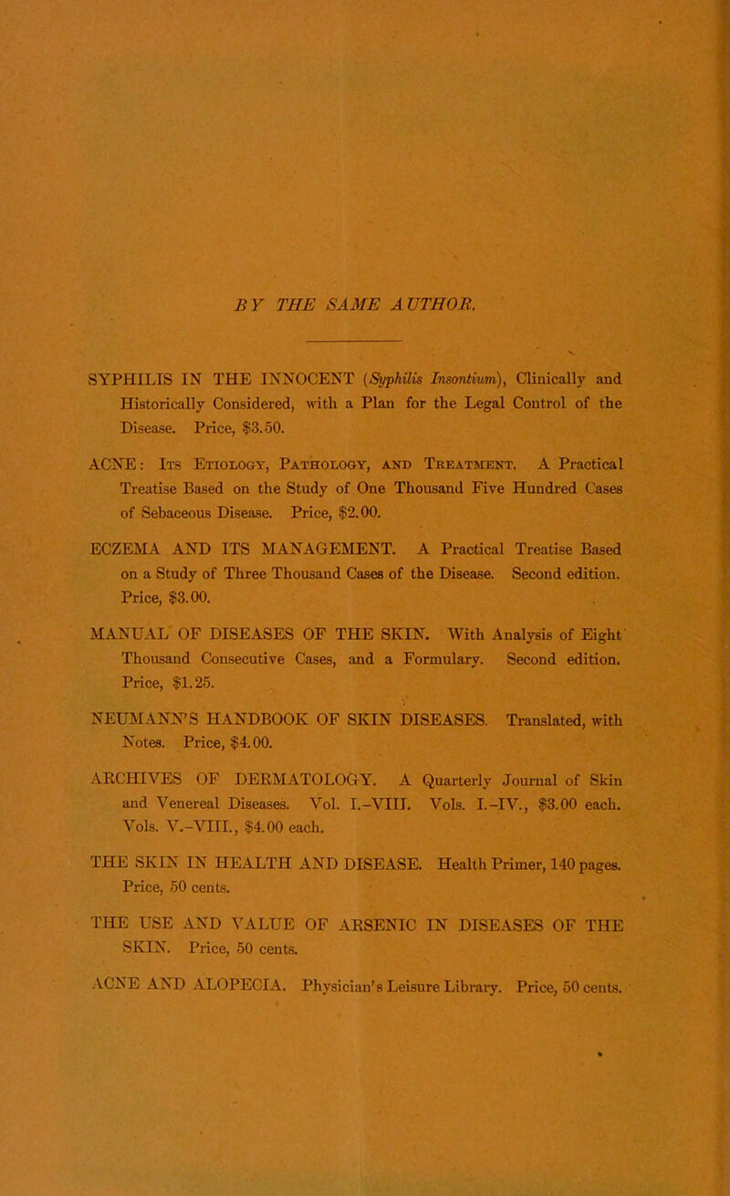 BY TBI: SAME AUTHOR SYPHILIS IN THE INNOCENT (Syphiiis InsonHum), CHlinically and Historically Considered, with a Plan for the Legal Control of the Disease. Price, $3.50. ACNE: Its Etiology, Pathology, and Treatment. A Practical Treatise Based on the Study of One Thousand Five Hundred Cases of Sebaceous Disease. Price, $2.00. ECZEMA AND ITS MANAGEMENT. A Practical Treatise Based on a Study of Three Thousand Cases of the Disease. Second edition. Price, $3.00. MANUAL OF DISEASES OF THE SKIN. With Analysis of Eight- Thousand Consecutive Cases, and a Formulary. Second edition. Price, $1.25. NEUMANN'S HANDBOOK OF SKIN DISEASES. Translated, with Notes. Price, $4.00. ARCHIVES OF DERMATOLOGY. A Quarterly Journal of Skin and Venereal Diseases. Vol. I.-VIU. Vols. I.-IV., $3.00 each. Vols. V.-VHL, $4.00 each. THE SKIN IN HEALTH AND DISEASE. Health Primer, 140 pages. Price, 50 cents. THE USE AND VALUE OF ARSENIC IN DISEASES OF THE SKIN. Price, 50 cents. ACNE AND. ALOPECIA. Physician's Leisure Library. Price, 50 cents.