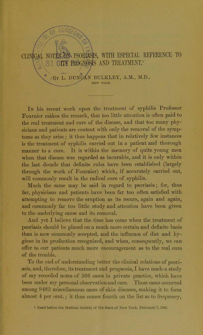 In his recent work upon the treatment of syphilis Professor Fouruier makes the remark, that too little attention is often paid to the real treatment and cure of the disease, and that too many phy- sicians and patients are content with only the removal of the symp- toms as they arise; it thus happens that in relatively few instances is the treatment of syphilis carried out in a patient and thorough manner to a cure. It is within the memory of quite young men when that disease was regarded as incurable, and it is only within the last decade that definite rules have beeu established (largely through the work of Fournier) which, if accurately carried out, will commonly result in the radical cure of syphilis. Much the same may be said in regard to psoriasis; for, thus far, physicians and patients have been far too often satisfied with attempting to remove the eruption as its recurs, again and again, and commonly far too little study and attention have been given to the underlying cause and its removal. And yet I believe that the time has come when the treatment of psoriasis should be placed on a much more certain and definite basis than is now commonly accepted, and the influence of diet and hy- giene in its production recognized, and when, consequently, we can offer to our patients much more encouragement as to the real cure of the trouble. To the end of understanding better the clinical relations of psori- asis, and, therefore, its treatment and prognosis, I have made a study of my recorded notes of 366 cases in private practice, which have been under my personal observation and care. These cases occurred among 9483 miscellaneous cases of skin diseases, making it to form almost 4 per cent.; it thus comes fourth on the list as to frequency,