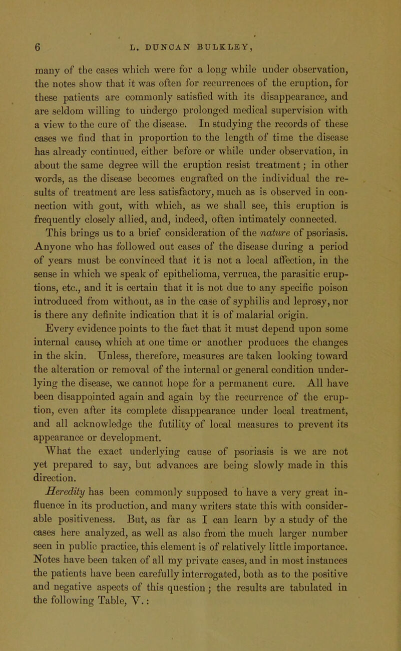 many of the cases which were for a long while under observation, the notes show that it was often for recun-ences of the eruption, for these patients are commonly satisfied with its disappearance, and are seldom willing to undergo prolonged medical supervision with a view to the cure of the disease. In studying the records of these cases we find that in proportion to the length of time the disease has already continued, either before or while under observation, in about the same degree will the eruption resist treatment; in other words, as the disease becomes engrafted on the individual the re- sults of treatment are less satisfactory, much as is observed in con- nection with gout, with which, as we shall see, this eruption is frequently closely allied, and, indeed, often intimately connected. This brings us to a brief consideration of the nature of psoriasis. Anyone who has followed out cases of the disease during a period of years must be convinced that it is not a local affection, in the sense in which we speak of epithelioma, verruca, the parasitic erup- tions, etc., and it is certain that it is not due to any specific poison introduced from without, as in the case of syphilis and leprosy, nor is there any definite indication that it is of malarial origin. Every evidence points to the fact that it must depend upon some internal cause> which at one time or another produces the changes in the skin. Unless, therefore, measures are taken looking toward the alteration or removal of the internal or general condition under- lying the disease, we cannot hope for a permanent cure. All have been disappointed again and again by the recurrence of the erup- tion, even after its complete disappearance under local treatment, and all acknowledge the futility of local measures to prevent its appearance or development. What the exact underlying cause of psoriasis is we are not yet prepared to say, but advances are being slowly made in this direction. Heredity has been commonly supposed to have a very great in- fluence in its production, and many writers state this with consider- able positiveness. But, as far as I can learn by a study of the cases here analyzed, as well as also from the much larger number seen in public practice, this element is of relatively little importance. Notes have been taken of all my private cases, and in most instances the patients have been carefully interrogated, both as to the positive and negative aspects of this question ; the results are tabulated in the following Table, Y.: