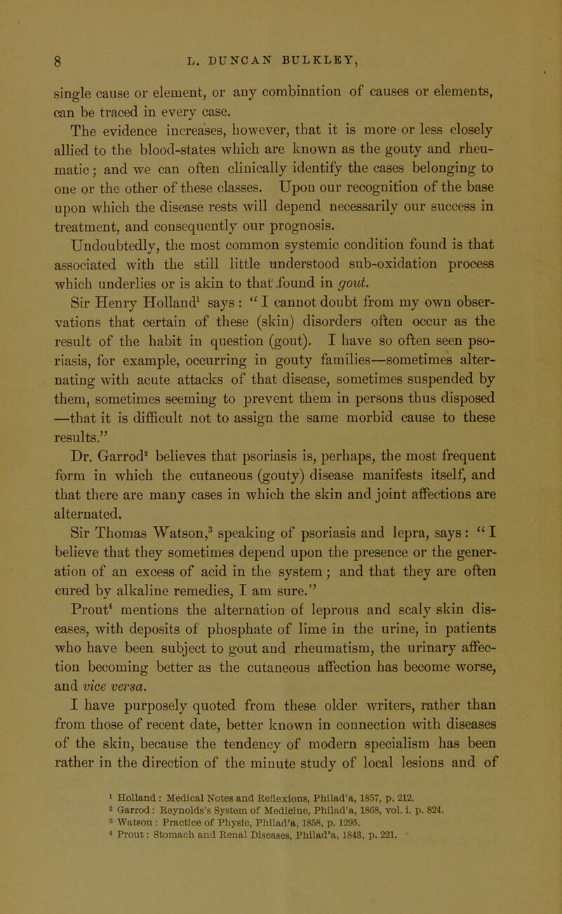 single cause or element, or any combination of causes or elements, can be traced in every case. The evidence increases, however, that it is more or less closely allied to the blood-states which are known as the gouty and rheu- matic ; and we can often clinically identify the cases belonging to one or the other of these classes. Upon our recognition of the base upon which the disease rests will depend necessarily our success in treatment, and consequently our prognosis. Undoubtedly, the most common systemic condition found is that associated with the still little understood sub-oxidation process which underlies or is akin to that found in gout. Sir Henry Holland^ says :  I cannot doubt from my own obser- vations that certain of these (skin) disorders often occur as the result of the habit in question (gout). I have so often seen pso- riasis, for example, occurring in gouty families—sometimes alter- nating with acute attacks of that disease, sometimes suspended by them, sometimes seeming to prevent them in persons thus disposed —that it is difficult not to assign the same morbid cause to these results. Dr. Garrod* believes that psoriasis is, perhaps, the most frequent form in which the cutaneous (gouty) disease manifests itself, and that there are many cases in which the skin and joint affections are alternated. Sir Thomas Watson,^ speaking of psoriasis and lepra, says:  I believe that they sometimes depend upon the presence or the gener- ation of an excess of acid in the system; and that they are often cured by alkaline remedies, I am sure.'' Prout* mentions the alternation of leprous and scaly skin dis- eases, with deposits of phosphate of lime in the urine, in patients who have been subject to gout and rheumatism, the urinary affec- tion becoming better as the cutaneous affection has become worse, and vice versa. I have purposely quoted from these older writers, rather than from those of recent date, better known in connection with diseases of the skin, because the tendency of modern specialism has been rather in the direction of the minute study of local lesions and of 1 Holland: Medical Notes and Reflexions, Phllad'a, 1857, p. 212. 2 Garrod : Reynolds's System of Medicine, Philad'a, 1868, vol. i. p. 824. 3 Watson : Practice of Physic, Pliilad'a, 1858, p. 1295. Prout: Stomach and Renal Diseases, Philad'a, 1843, p. 221.