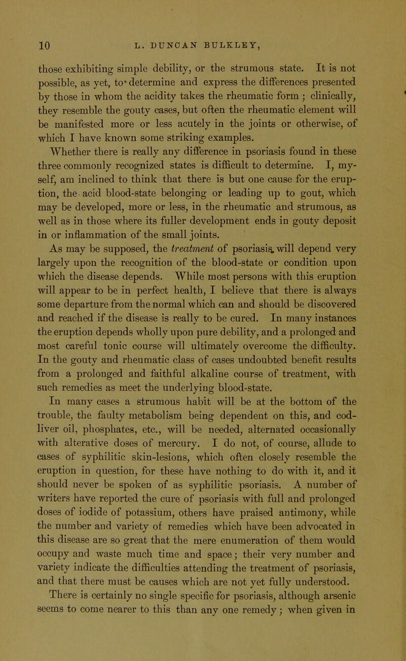 those exhibiting simple debility, or the strumous state. It is not possible, as yet, to* determine and express the differences presented by those in whom the acidity takes the rheumatic form ; clinically, they resemble the gouty cases, but often the rheumatic element will be manifested more or less acutely in the joints or otherwise, of which I have known some striking examples. Whether there is really any difference in psoriasis found in these three commonly recognized states is difficult to determine. I, my- self, am inclined to think that there is but one cause for the erup- tion, the acid blood-state belonging or leading up to gout, which may be developed, more or less, in the rheumatic and strumous, as well as in those where its fuller development ends in gouty deposit in or inflammation of the small joints. As may be supposed, the treatment of psoriasis will depend very largely upon the recognition of the blood-state or condition upon which the disease depends. While most persons with this eruption will appear to be in perfect health, I believe that there is always some departure from the normal which can and should be discovered and reached if the disease is really to be cured. In many instances the eruption depends wholly upon pure debility, and a prolonged and most careful tonic course will ultimately overcome the difficulty. In the gouty and rheumatic class of cases undoubted benefit results from a prolonged and faithful alkaline course of treatment, with such remedies as meet the underlying blood-state. In many cases a strumous habit will be at the bottom of the trouble, the faulty metabolism being dependent on this, and cod- liver oil, phosphates, etc., will be needed, alternated occasionally with alterative doses of mercury. I do not, of course, allude to cases of syphilitic skin-lesions, which often closely resemble the eruption in question, for these have nothing to do with it, and it should never be spoken of as syphilitic psoriasis. A number of writers have reported the cure of psoriasis with full and prolonged doses of iodide of potassium, others have praised antimony, while the number and variety of remedies which have been advocated in this disease are so great that the mere enumeration of them would occupy and waste much time and space; their very number and variety indicate the difficulties attending the treatment of psoriasis, and that there must be causes which are not yet fully understood. There is certainly no single specific for psoriasis, although arsenic seems to come nearer to this than any one remedy; when given in