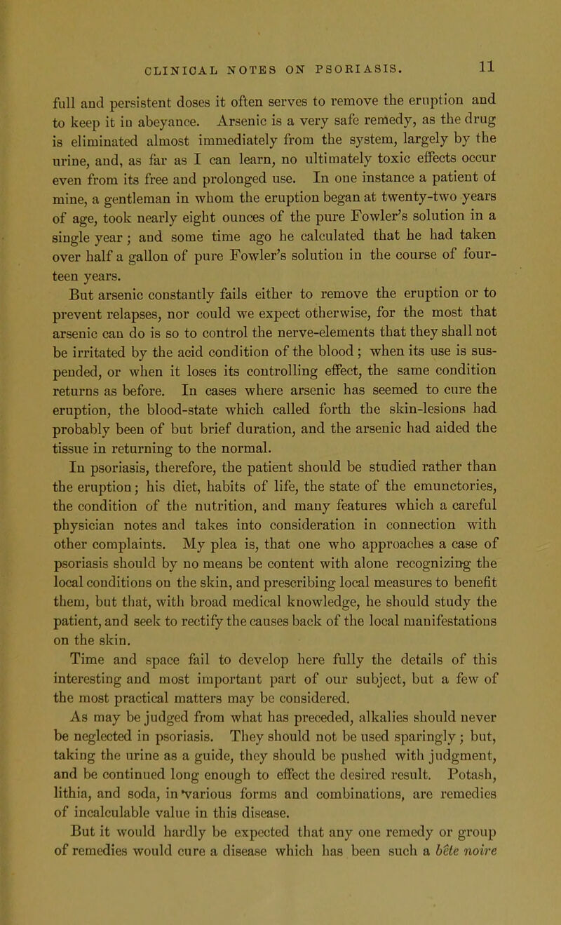 full and persistent doses it often serves to remove the eruption and to keep it iu abeyance. Arsenic is a very safe remedy, as the drug is eliminated almost immediately from the system, largely by the urine, and, as far as I can learn, no ultimately toxic eifects occur even from its free and prolonged use. In one instance a patient of mine, a gentleman in whom the eruption began at twenty-two years of age, took nearly eight ounces of the pure Fowler's solution in a single year; and some time ago he calculated that he had taken over half a gallon of pure Fowler's solution in the course of four- teen years. But arsenic constantly fails either to remove the eruption or to prevent relapses, nor could we expect otherwise, for the most that arsenic can do is so to control the nerve-elements that they shall not be irritated by the acid condition of the blood ; when its use is sus- pended, or when it loses its controlling effect, the same condition returns as before. In cases where arsenic has seemed to cure the eruption, the blood-state which called forth the skin-lesions had probably been of but brief duration, and the arsenic had aided the tissue in returning to the normal. In psoriasis, therefore, the patient should be studied rather than the eruption; his diet, habits of life, the state of the emunctories, the condition of the nutrition, and many features which a careful physician notes and takes into consideration in connection with other complaints. My plea is, that one who approaches a case of psoriasis should by no means be content with alone recognizing the local conditions on the skin, and prescribing local measures to benefit them, but that, with broad medical knowledge, he should study the patient, and seek to rectify the causes back of the local manifestations on the skin. Time and space fail to develop here fully the details of this interesting and most important part of our subject, but a few of the most practical matters may be considered. As may be judged from what has preceded, alkalies should never be neglected in psoriasis. They should not be used sparingly; but, taking the urine as a guide, they should be pushed with judgment, and be continued long enough to effect the desired result. Potash, lithia, and soda, in Various forms and combinations, are remedies of incalculable value in this disease. But it would hardly be expected that any one remedy or group of remedies would cure a disease which has been such a bete noire