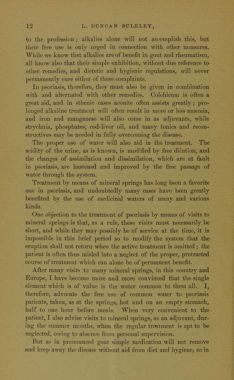 to the profession; alkalies alone will not accomplish this, but their free use is only urged in connection with other measures. While we know that alkalies ai'e of benefit in gout and rheumatism, all know also that their simple exhibition, without due reference to other remedies, and dietetic and hygienic regulations, will never permanently cure either of these complaints. In psoriasis, therefore, they must also be given in combination with and alternated with other remedies. Colchicum is often a great aid, and in sthenic cases aconite often assists greatly ; pro- longed alkaline treatment will often result in more or less anaemia, and iron and manganese will also come in as adjuvants, while strychnia, phosphates, cod-liver oil, and many tonics and recon- structives may be needed in fully overcoming the disease. The proper use of water will also aid in the treatment. The acidity of the urine, as is known, is modified by free dilution, and the changes of assimilation and dissimilation, which are at fault in psoriasis, are hastened and improved by the free passage of water through the system. Treatment by means of mineral springs has long been a favorite one in psoriasis, and undoubtedly many cases have been greatly benefited by the use of medicinal waters of many and various kinds. One objection to the treatment of psoriasis by means of visits to mineral springs is that, as a rule, these visits must necessarily be short, and while they may possibly be of service at the time, it is impossible in this brief period so to modify the system that the eruption shall not return when the active treatment is omitted; the patient is often thus misled into a neglect of the proper, protracted course of treatment which can alone be of permanent benefit. After many visits to many mineral springs, in this country and Europe, I have become more and more convinced that the single element which is of value is the water common to them all. I, therefore, advocate the free use of common water to psoriasis patients, taken, as at the springs, hot and on an empty stomach, half to one hour before meals. When very convenient to the patient, I also advise visits to mineral springs, as an adjuvant, dur- ing the summer months, when the regular trentment is apt to be neglected, owing to absence from personal supervision. But as in pronounced gout simple medication will not remove and keep away the disease without aid from diet and hygiene, so in