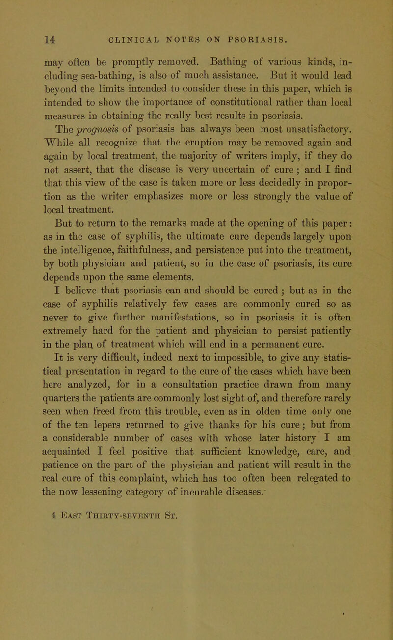 may often be promptly removed. Bathing of various kinds, in- cluding sea-bathing, is also of much assistance. But it would lead beyond the limits intended to consider these in this paper, which is intended to show the importance of constitutional rather than local measures in obtaining the really best results in psoriasis. The prognosis of psoriasis has always been most unsatisfactory. While all recognize that the eruption may be removed again and again by local treatment, the majority of writers imply, if they do not assert, that the disease is very uncertain of cure ; and I find that this view of the case is taken more or less decidedly in propor- tion as the writer emphasizes more or less strongly the value of local treatment. But to return to the remarks made at the opening of this paper: as in the case of syphilis, the ultimate cure depends largely upon the intelligence, faithfulness, and persistence put into the treatment, by both physician and patient, so in the ease of psoriasis, its cure depends upon the same elements. I believe that psoriasis can and should be cured; but as in the case of syphilis relatively few cases are commonly cured so as never to give further manifestations, so in psoriasis it is often extremely hard for the patient and physician to persist patiently in the plan of treatment which will end in a permanent cure. It is very difficult, indeed next to impossible, to give any statis- tical presentation in regard to the cure of the cases which have been here analyzed, for in a consultation pi-actice drawn from many quarters the patients are commonly lost sight of, and therefore rarely seen when freed from this trouble, even as in olden time only one of the ten lepers returned to give thanks for his cure; but from a considerable number of cases with whose later history I am acquainted I feel positive that sufficient knowledge, care, and patience on the part of the pliysician and patient will result in the real cure of this complaint, which has too often been relegated to the now lessening category of incurable diseases.- 4 East Thirty-seventh St.