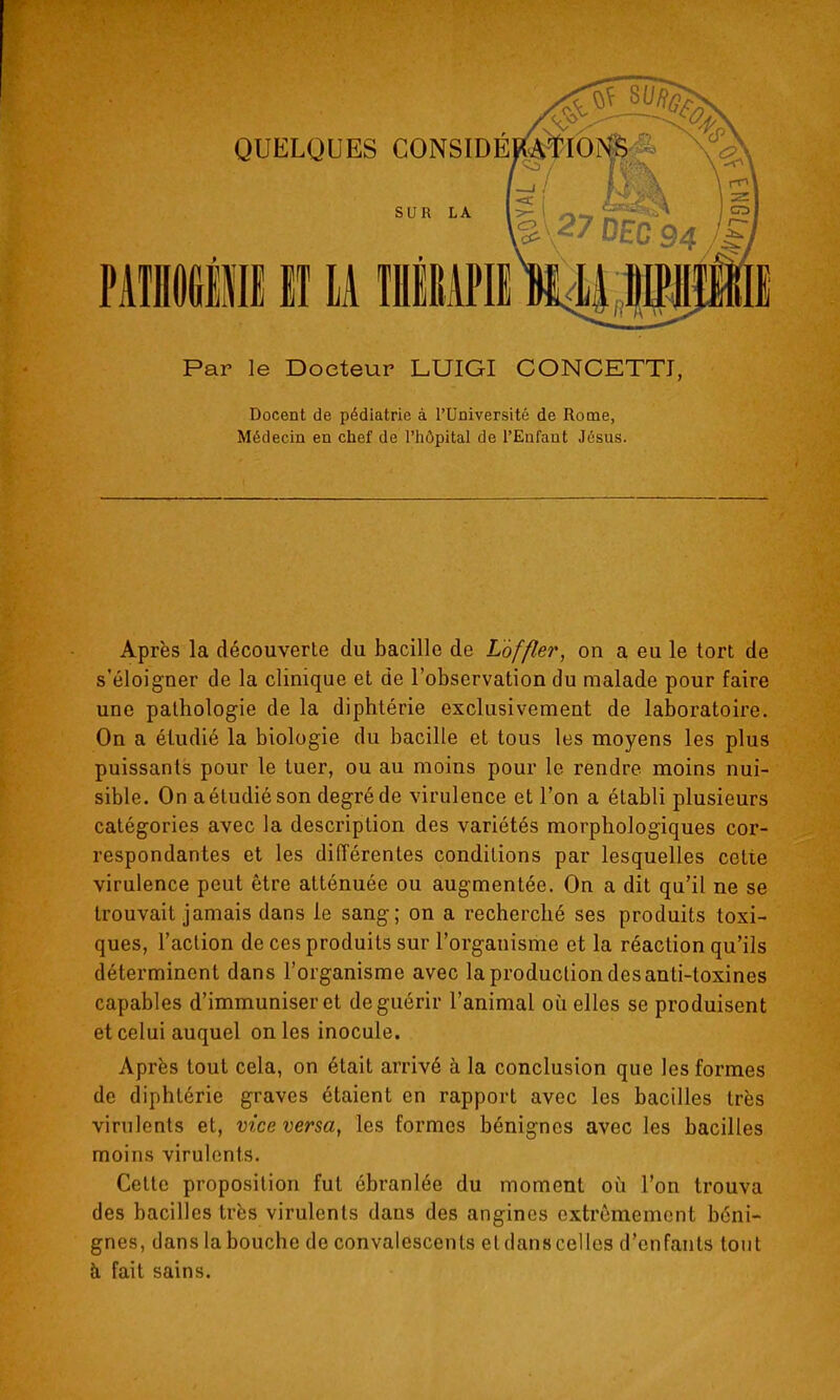 MliGllII lï M flEiPIl Par le Docteur LUIGI CONCETTJ, Docent de pédiatrie à l'Université de Rome, Médecin en chef de l'iiôpltal de l'Eufaut Jésus. Après la découverte du bacille de Lof fier, on a eu le tort de s'éloigner de la clinique et de l'observation du malade pour faire une pathologie de la diphtérie exclusivement de laboratoire. On a étudié la biologie du bacille et tous les moyens les plus puissants pour le tuer, ou au moins pour le rendre moins nui- sible. On a étudié son degré de virulence et l'on a établi plusieurs catégories avec la description des variétés morphologiques cor- respondantes et les différentes conditions par lesquelles cette virulence peut être atténuée ou augmentée. On a dit qu'il ne se trouvait jamais dans le sang; on a recherché ses produits toxi- ques, l'action de ces produits sur l'organisme et la réaction qu'ils déterminent dans l'organisme avec la production des anti-toxines capables d'immuniser et de guérir l'animal où elles se produisent et celui auquel on les inocule. Après tout cela, on était arrivé à la conclusion que les formes de diphtérie graves étaient en rapport avec les bacilles très virulents et, vice versa, les formes bénignes avec les bacilles moins virulents. Cette proposition fut ébranlée du moment où l'on trouva des bacilles très virulents dans des angines extrêmement béni- gnes, dans la bouche de convalescents et dans celles d'enfants tout à fait sains.