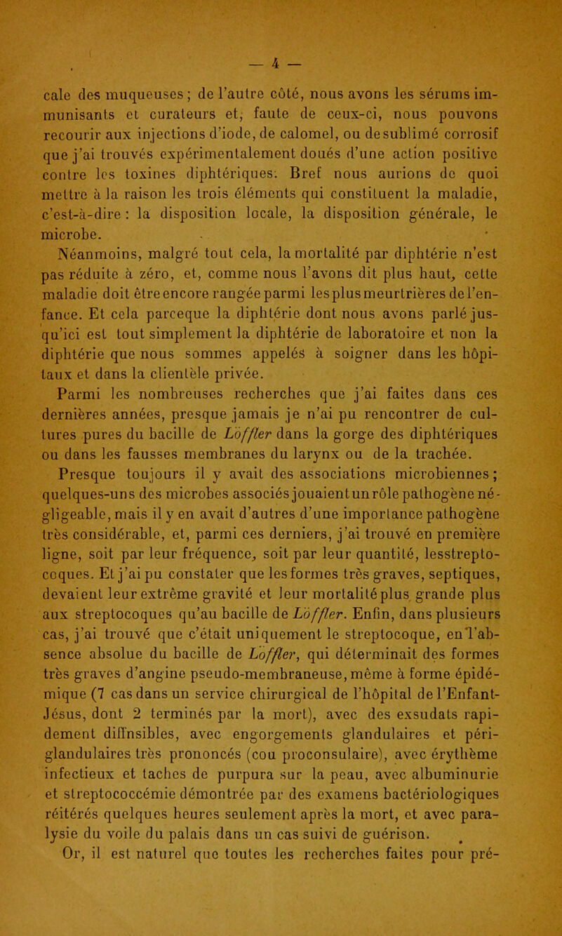 cale des muqueuses ; de l'autre côté, nous avons les sérums im- munisants et curateurs et, faute de ceux-ci, nous pouvons recourir aux injections d'iode, de calomel, ou desublimé corrosif que j'ai trouvés expérimentalement doués d'une action positive contre les toxines diphtériques; Bref nous aurions de quoi mettre à la raison les trois éléments qui constituent la maladie, c'est-à-dire : la disposition locale, la disposition générale, le microbe. Néanmoins, malgré tout cela, la mortalité par diphtérie n'est pas réduite à zéro, et, comme nous l'avons dit plus haut, cette maladie doit être encore rangée parmi lesplusmeurtrières de l'en- fance. Et cela parceque la diphtérie dont nous avons parlé jus- qu'ici est tout simplement la diphtérie de laboratoire et non la diphtérie que nous sommes appelés à soigner dans les hôpi- taux et dans la clientèle privée. Parmi les nombreuses recherches que j'ai faites dans ces dernières années, presque jamais je n'ai pu rencontrer de cul- tures pures du bacille de Làffler dans la gorge des diphtériques ou dans les fausses membranes du larynx ou de la trachée. Presque toujours il y avait des associations microbiennes ; quelques-uns des microbes associés jouaientunrôle pathogène né- gligeable, mais il y en avait d'autres d'une imporlance pathogène très considérable, et, parmi ces derniers, j'ai trouvé en première ligne, soit par leur fréquence, soit par leur quantité, lesstrepto- coques. Et j'ai pu constater que les formes très graves, septiques, devaient leur extrême gravité et leur mortalité plus grande plus aux streptocoques qu'au bacille de Làffler. Enfin, dans plusieurs cas, j'ai trouvé que c'était uniquement le streptocoque, en'l'ab- sence absolue du bacille de Loffler, qui déterminait des formes très graves d'angine pseudo-membraneuse, même à forme épidé- mique (7 cas dans un service chirurgical de l'hôpital del'Enfant- Jésus, dont 2 terminés par la mort), avec des exsudats rapi- dement difl'nsibles, avec engorgements glandulaires et péri- glandulaires très prononcés (cou proconsulaire), avec érythème infectieux et taches de purpura sur la peau, avec albuminurie et slreptococcémie démontrée par des examens bactériologiques réitérés quelques heures seulement après la mort, et avec para- lysie du voile du palais dans un cas suivi de guérison. Or, il est naturel que toutes les recherches faites pour pré-