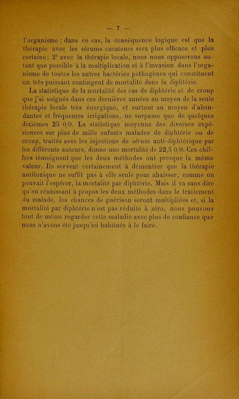 l'organisme ; dans ce cas, la conséquence logique est que la thérapie avec les sérums curateurs sera plus efficace et plus certaine; 2° avec la thérapie locale, nous nous opposerons au- tant que possible à la multiplication et h l'invasion dans l'orga- nisme de toutes les autres bactéries pathogènes qui constituent un très puissant contingent de mortalité dans la diphtérie. La statistique de la mortalité des cas de diphtérie et de croup que j'ai soignés dans ces dernières années au moyen de la seule thérapie locale très énergique^ et surtout au moyeu d'abon- dantes et fréquentes irrigations, ne surpasse que de quelques dixièmes 25 0/0. La statistique moyenne des diverses expé- riences sur plus de mille enfants malades de diphtérie ou de croup, traités avec les injections de séru7n anti-diphtérique par les différents auteurs, donne une mortalité de 22,5 0/0. Ces chif- fres témoignent que les deux méthodes ont presque la même valeur. Ils servent certainement à démontrer que la thérapie antitoxique ne suffît pas à elle seule pour abaisser, comme on pouvait l'espérer, la mortalité par diphtérie. Mais il va sans dire qu'en réunissant à propos les deux méthodes dans le traitement du malade, les chances de guérison seront multipliées et, si la mortalité par diphtérie n'est pas réduite à zéro, nous pouvons tout de même regarder cette maladie avec plus de confiance que nous n'avons été jusqu'ici habitués à le faire.