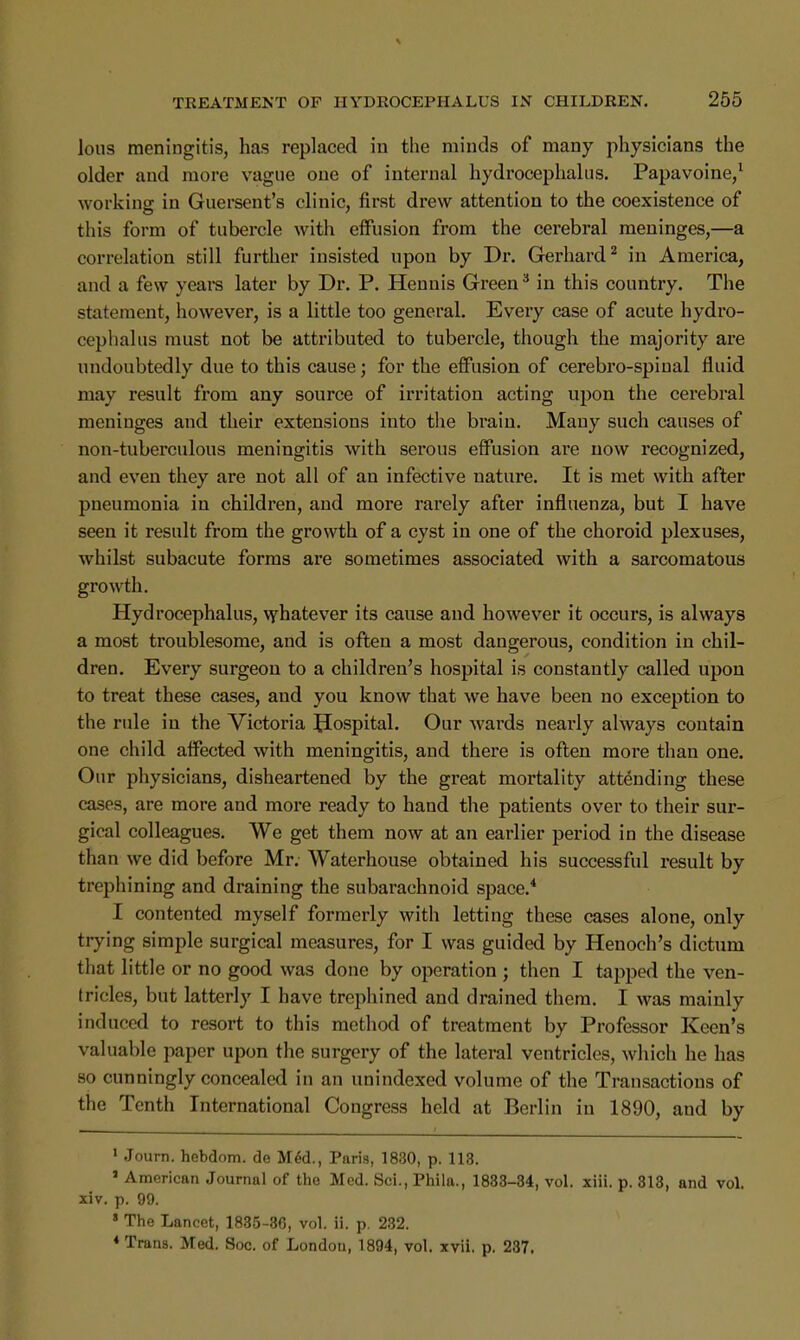 lous meningitis, has replaced in the minds of many physicians the older and more vague one of internal hydrocephalus. Papavoine,1 working in Guersent's clinic, first drew attention to the coexistence of this form of tubercle with effusion from the cerebral meninges,—a correlation still further insisted upon by Dr. Gerhard2 in America, and a few years later by Dr. P. Hennis Green3 in this country. The statement, however, is a little too general. Every case of acute hydro- cephalus must not be attributed to tubercle, though the majority are undoubtedly due to this cause; for the effusion of cerebro-spinal fluid may result from any source of irritation acting upon the cerebral meninges and their extensions into the brain. Many such causes of non-tuberculous meningitis with serous effusion are now recognized, and even they are not all of an infective nature. It is met with after pneumonia in children, and more rarely after influenza, but I have seen it result from the growth of a cyst in one of the choroid plexuses, whilst subacute forms are sometimes associated with a sarcomatous growth. Hydrocephalus, whatever its cause and however it occurs, is always a most troublesome, and is often a most dangerous, condition in chil- dren. Every surgeon to a children's hospital is constantly called upon to treat these cases, and you know that we have been no exception to the rule in the Victoria Hospital. Our wards nearly always contain one child affected with meningitis, and there is often more than one. Our physicians, disheartened by the great mortality attending these cases, are more and more ready to hand the patients over to their sur- gical colleagues. We get them now at an earlier period in the disease than we did before Mr. Waterhouse obtained his successful result by trephining and draining the subarachnoid space.4 I contented myself formerly with letting these cases alone, only trying simple surgical measures, for I was guided by Henoch's dictum that little or no good was done by operation ; then I tapped the ven- tricles, but latterly I have trephined and drained them. I was mainly induced to resort to this method of treatment by Professor Keen's valuable paper upon the surgery of the lateral ventricles, which he has so cunningly concealed in an unindexed volume of the Transactions of the Tenth International Congress held at Berlin in 1890, and by 1 Journ. hebdom. de Med., Paris, 1830, p. 113. 1 American Journal of the Med. Sci., Phila., 1883-34, vol. xiii. p. 313, and vol. xiv. p. 99. ' The Lancet, 1835-36, vol. ii. p. 232. * Trans. Med. Soc. of London, 1894, vol. xvii. p. 287.