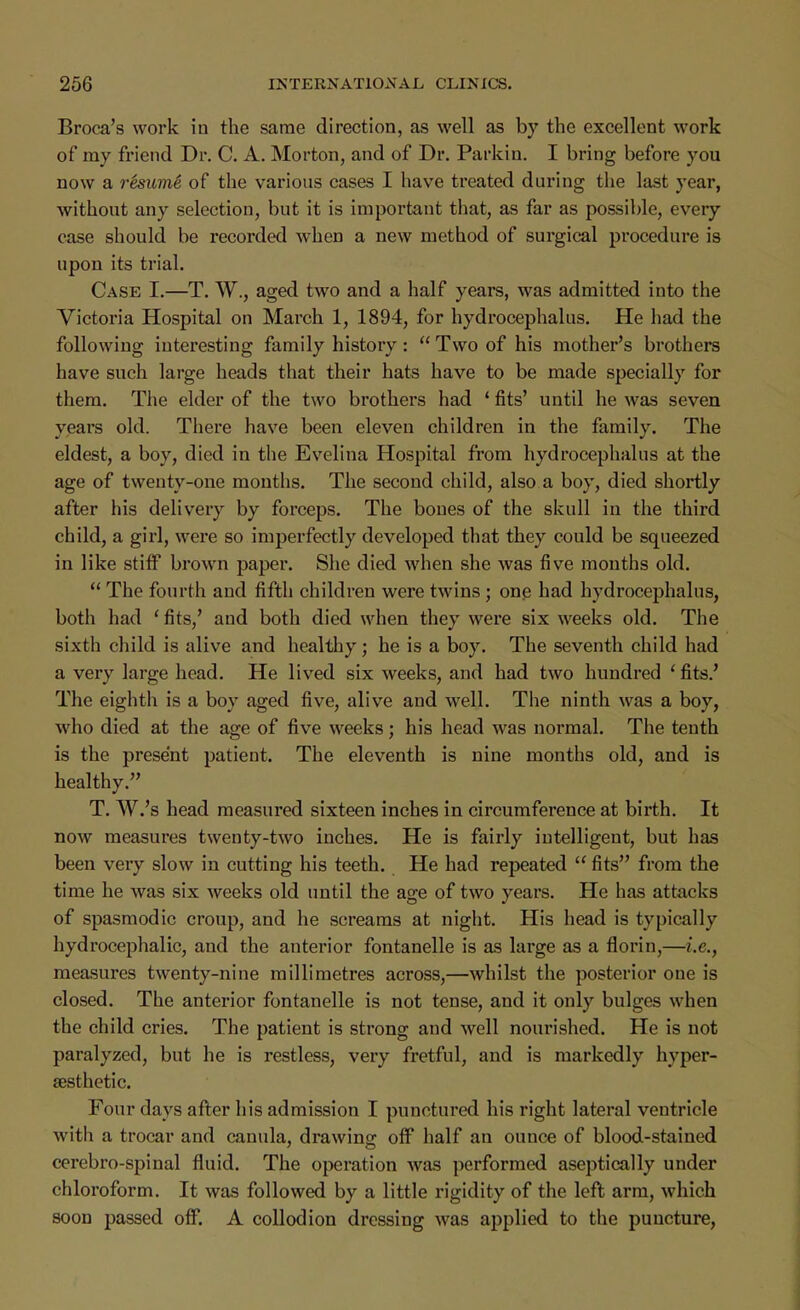 Broca's work in the same direction, as well as by the excellent work of my friend Dr. C. A. Morton, and of Dr. Parkin. I bring before you now a resume of the various cases I have treated during the last year, without any selection, but it is important that, as far as possible, every case should be recorded when a new method of surgical procedure is upon its trial. Case I.—T. W., aged two and a half years, was admitted into the Victox*ia Hospital on March 1, 1894, for hydrocephalus. He had the following interesting family history:  Two of his mother's brothers have such large heads that their hats have to be made specially for them. The elder of the two brothers had ' fits' until he was seven years old. There have been eleven children in the family. The eldest, a boy, died in the Evelina Hospital from hydrocephalus at the age of twenty-one months. The second child, also a boy, died shortly after his delivery by forceps. The bones of the skull in the third child, a girl, were so imperfectly developed that they could be squeezed in like stiff brown paper. She died when she was five mouths old.  The fourth and fifth children were twins; one had hydrocephalus, both had ' fits,' and both died when they were six weeks old. The sixth child is alive and healthy; he is a boy. The seventh child had a very large head. He lived six weeks, and had two hundred * fits.' The eighth is a boy aged five, alive and well. The ninth was a boy, who died at the age of five weeks; his head was normal. The tenth is the present patient. The eleventh is nine months old, and is healthy. T. W.'s head measured sixteen inches in circumference at birth. It now measures twenty-two inches. He is fairly intelligent, but has been very slow in cutting his teeth. He had repeated  fits from the time he was six weeks old until the age of two years. He has attacks of spasmodic croup, and he screams at night. His head is typically hydrocephalic, and the anterior fontanelle is as large as a florin,—i.e., measures twenty-nine millimetres across,—whilst the posterior one is closed. The anterior fontanelle is not tense, and it only bulges when the child cries. The patient is strong and well nourished. He is not paralyzed, but he is restless, very fretful, and is markedly hyper- aesthetic. Four days after his admission I punctured his right lateral ventricle with a trocar and canula, drawing off half an ounce of blood-stained cerebro-spinal fluid. The operation was performed aseptically under chloroform. It was followed by a little rigidity of the left arm, which soon passed off. A collodion dressing was applied to the puncture,