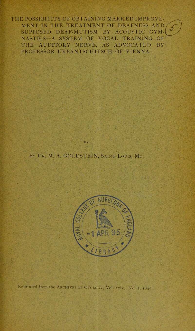 THE mSSIBIlJTY OF OBTAINING MARKED IMPROVE- MENT IN THE Treatment of deafness and SUPPOSED DEAF-MUTISM BY ACOUSTIC GYM- NASTICS—A SYSTEM of vocal TRAINING OF THE AUDITORY NERVE, AS ADVOCATED BY PROFESSOR URBANTSCHITSCH OF VIENNA. I!V By Dk. M. a. 6OLDSTEIN, Saint L061S, Mo. Reprinted from the ARCHlvfts OP Otoi.ocjy, Vol, xxiv.. No i, is,)^.