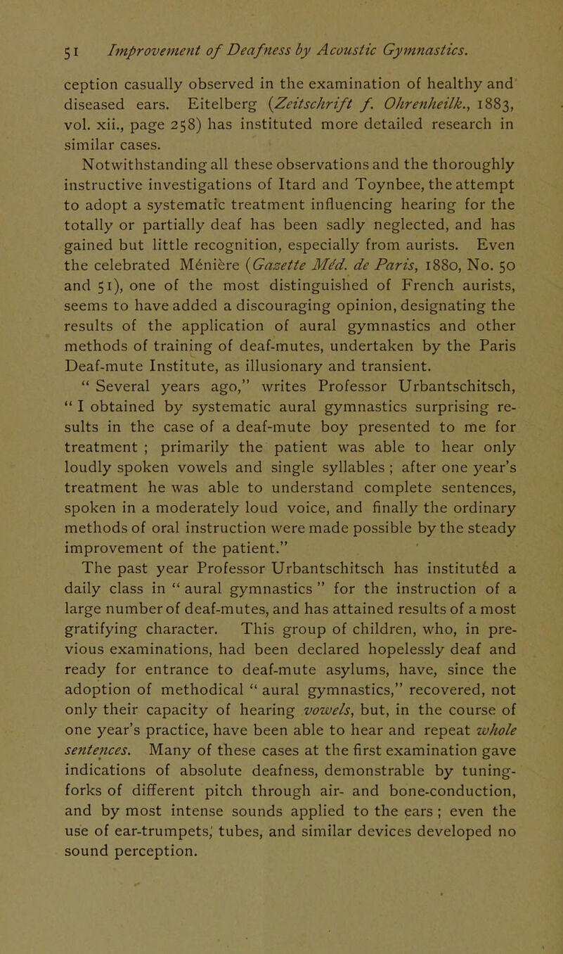 ception casually observed in the examination of healthy and diseased ears. Eitelberg {Zeitschrift f Ohrenheilk., 1883, vol, xii., page 258) has instituted more detailed research in similar cases. Notwithstanding all these observations and the thoroughly instructive investigations of Itard and Toynbee, the attempt to adopt a systematic treatment influencing hearing for the totally or partially deaf has been sadly neglected, and has gained but little recognition, especially from aurists. Even the celebrated Meniere {Gazette Med. de Paris, 1880, No. 50 and 51), one of the most distinguished of French aurists, seems to have added a discouraging opinion, designating the results of the application of aural gymnastics and other methods of training of deaf-mutes, undertaken by the Paris Deaf-mute Institute, as illusionary and transient.  Several years ago, writes Professor Urbantschitsch,  I obtained by systematic aural gymnastics surprising re- sults in the case of a deaf-mute boy presented to me for treatment ; primarily the patient was able to hear only loudly spoken vowels and single syllables ; after one year's treatment he was able to understand complete sentences, spoken in a moderately loud voice, and finally the ordinary methods of oral instruction were made possible by the steady improvement of the patient. The past year Professor Urbantschitsch has instituted a daily class in  aural gymnastics  for the instruction of a large number of deaf-mutes, and has attained results of a most gratifying character. This group of children, who, in pre- vious examinations, had been declared hopelessly deaf and ready for entrance to deaf-mute asylums, have, since the adoption of methodical  aural gymnastics, recovered, not only their capacity of hearing vowels, but, in the course of one year's practice, have been able to hear and repeat whole sentences. Many of these cases at the first examination gave indications of absolute deafness, demonstrable by tuning- forks of different pitch through air- and bone-conduction, and by most intense sounds applied to the ears ; even the use of ear-trumpets,' tubes, and similar devices developed no sound perception.