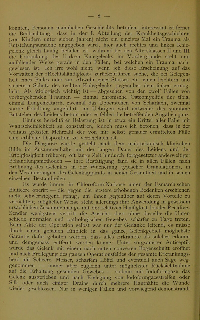 konnten, Personen männlichen Geschlechts betrafen; interessant ist ferner die Beobachtung, dass in der I. Abteilung der Krankheitsgeschichten (von Kindern unter sieben Jahren) nicht ein einziges Mal ein Trauma als Entstehungsursache angegeben wird, hier auch rechtes und linkes Knie- gelenk gleich häufig befallen ist, während bei den Altersklassen II und III die Erkrankung des linken Kniegelenks im Vordergrunde steht und auffallender Weise gerade in den Fällen, bei welchen ein Trauma nach- gewiesen ist. Ich irre wohl nicht, wenn ich diese Erscheinung auf das Vorwalten der »Rechtshändigkeit« zurückzuführen suche, die bei Gelegen- heit eines Falles oder zur Abwehr eines Stesses etc. einen leichtern und sicherern Schutz des rechten Kniegelenks gegenüber dem linken ermög- licht. Als ätiologisch wichtig ist — abgesehen von den zwölf Fällen von vorhergehenden Traumen — einmal chronische Osteomyelitis der tibia, einmal Lungenkatarrh, zweimal das Ueberstehen von Scharlach, zweimal starke Erkältung angeführt; im Uebrigen wird entweder das spontane Entstehen des Leidens betont oder es fehlen die betreffenden Angaben ganz. Einfluss hereditärer Belastung ist in etwa ein Drittel aller Fälle mit Wahrscheinlichkeit zu konstatiren, jedoch muss ich betonen, dass in der weitaus grössten Mehrzahl der von mir selbst genauer ermittelten Fälle eine erbliche Disposition zu verzeichnen ist. Die Diagnose wurde gestellt nach dem makroskopisch - klinischen Bilde im Zusammenhalte mit der langen Dauer des Leidens und der Erfolglosigkeit früherer, oft lange Zeit hindurch fortgesetzter anderweitiger Behandlungsmethoden — ihre Bestätigung fand sie in allen Fällen nach Eröffnung des Gelenkes in der Wucherung typischer Granulationen, in den Veränderungen des Gelenkapparats in seiner Gesamtheit und in seinen einzelnen Bestandteilen. Es wurde immer in Chloroform-Narkose unter der Esmarch'schen Blutleere operirt — die gegen die letztere erhobenen Bedenken erschienen nicht schwerwiegend genug, um ihnen gegenüber auf deren Vorteile zu verzichten; möglicher Weise steht allerdings ihre Anwendung in gewissem ursächlichen Zusammenhange mit der relativen Häufigkeit lokaler Recidive: Sendler wenigstens vertritt die Ansicht, dass ohne dieselbe die Unter- schiede normalen und pathologischen Gewebes schärfer zu Tage treten. Beim Akte der Operation selbst war nur der Gedanke leitend, es müsse durch einen genauen Einblick in das ganze Gelenkgebiet möglichste Garantie dafür geboten werden, dass alles Erkrankte als solches erkannt und demgemäss entfernt werden könne: Unter sorgsamster Antiseptik wurde das Gelenk mit einem nach unten convexen Bogenschnitt eröffnet und nach Freilegung des ganzen Operationsfeldes der gesamte Erkrankungs- herd mit Scheere, Messer, scharfem Löffel und eventuell auch Säge weg- genommen — immer aber zugleich unter möglichster Rücksichtnahme auf die Erhaltung gesunden Gewebes — sodann mit Jodoformga/.e das Gelenk ausgerieben und nach Einlegung von Jodoformgazestreifen oder Silk oder auch einiger Drains durch mehrere Hautnähte die Wunde wieder geschlossen. Nur in wenigen Fällen und vorwiegend demonstrandi