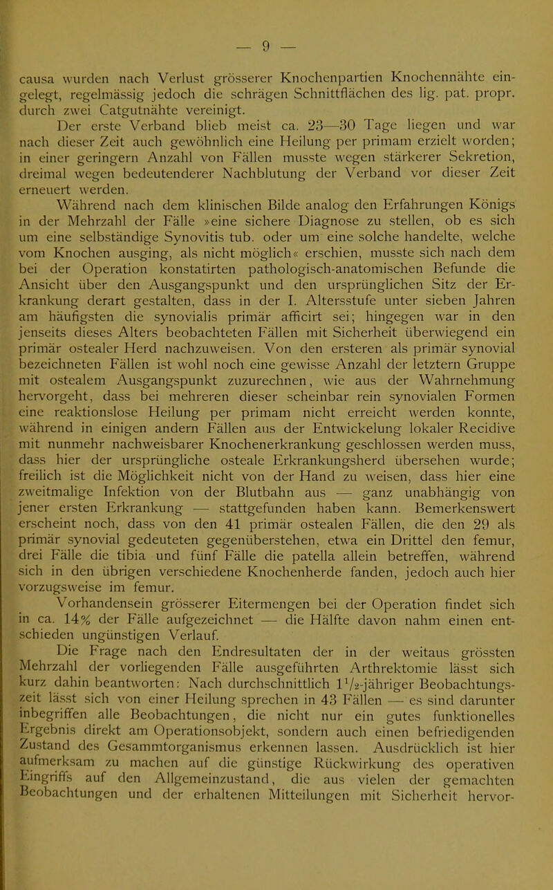 causa wurden nach Verlust grösserer Knochenpartien Knochennähte ein- gelegt, regelmässig jedoch die schrägen Schnittflächen des lig. pat. propr. durch zwei Catgutnähte vereinigt. Der erste Verband blieb meist ca. 23—30 Tage liegen und war nach dieser Zeit auch gewöhnlich eine Heilung per primam erzielt worden; in einer geringem Anzahl von Fällen musste wegen stärkerer Sekretion, dreimal wegen bedeutenderer Nachblutung der Verband vor dieser Zeit erneuert werden. Während nach dem klinischen Bilde analog den Erfahrungen Königs in der Mehrzahl der Fälle »eine sichere Diagnose zu stellen, ob es sich um eine selbständige Synovitis tub. oder um eine solche handelte, welche vom Knochen ausging, als nicht möglich« erschien, musste sich nach dem bei der Operation konstatirten pathologisch-anatomischen Befunde die Ansicht über den Ausgangspunkt und den ursprünglichen Sitz der Er- krankung derart gestalten, dass in der I. Altersstufe unter sieben Jahren am häufigsten die synovialis primär afficirt sei; hingegen war in den jenseits dieses Alters beobachteten Fällen mit Sicherheit überwiegend ein primär ostealer Herd nachzuweisen. Von den ersteren als primär synovial bezeichneten Fällen ist wohl noch eine gewisse Anzahl der letztern Gruppe mit ostealem Ausgangspunkt zuzurechnen, wie aus der Wahrnehmung hervorgeht, dass bei mehreren dieser scheinbar rein synovialen Formen eine reaktionslose Heilung per primam nicht erreicht werden konnte, während in einigen andern Fällen aus der Entwickelung lokaler Recidive mit nunmehr nachweisbarer Knochenerkrankung geschlossen werden muss, dass hier der ursprüngliche osteale Erkrankungsherd übersehen wurde; freilich ist die Möglichkeit nicht von der Hand zu weisen, dass hier eine zweitmalige Infektion von der Blutbahn aus — ganz unabhängig von jener ersten Erkrankung — stattgefunden haben kann. Bemerkenswert erscheint noch, dass von den 41 primär ostealen Fällen, die den 29 als primär synovial gedeuteten gegenüberstehen, etwa ein Drittel den femur, drei Fälle die tibia und fünf Fälle die patella allein betreffen, während sich in den übrigen verschiedene Knochenherde fanden, jedoch auch hier vorzugsweise im femur. Vorhandensein grösserer Eitermengen bei der Operation findet sich in ca. 14% der Fälle aufgezeichnet — die Hälfte davon nahm einen ent- schieden ungünstigen Verlauf. Die Frage nach den Endresultaten der in der weitaus grössten Mehrzahl der vorliegenden Fälle ausgeführten Arthrektomie lässt sich kurz dahin beantworten: Nach durchschnittlich lVa-jähriger Beobachtungs- zeit lässt sich von einer Heilung sprechen in 43 Fällen — es sind darunter inbegriffen alle Beobachtungen, die nicht nur ein gutes funktionelles Ergebnis direkt am Operationsobjekt, sondern auch einen befriedigenden Zustand des Gesammtorganismus erkennen lassen. Ausdrücklich ist hier aufmerksam zu machen auf die günstige Rückwirkung des operativen Eingriffs auf den Allgemeinzustand, die aus vielen der gemachten Beobachtungen und der erhaltenen Mitteilungen mit Sicherheit hervor-