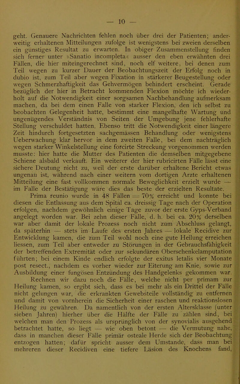 geht. Genauere Nachrichten fehlen noch über drei der Patienten; ander- weitig erhaltenen Mitteilungen zufolge ist wenigstens bei zweien derselben ein günstiges Resultat zu erwarten. In obiger Zusammenstellung finden sich ferner unter »Sanatio incompleta« ausser den eben erwähnten drei Fällen, die hier miteingerechnet sind, noch elf weitere, bei denen zum Teil wegen zu kurzer Dauer der Beobachtungszeit der Erfolg noch in dubio ist, zum Teil aber wegen Fixation in stärkerer Beugestellung oder wegen Schmerzhaftigkeit das Gehvermögen behindert erscheint. Gerade bezüglich der hier in Betracht kommenden Flexion möchte ich wieder- holt auf die Notwendigkeit einer sorgsamen Nachbehandlung aufmerksam machen, da bei dem einen Falle von starker Flexion, den ich selbst zu beobachten Gelegenheit hatte, bestimmt eine mangelhafte Wartung und ungenügendes Verständnis von Seiten der Umgebung jene fehlerhafte Stellung verschuldet hatten. Ebenso tritt die Notwendigkeit einer längere Zeit hindurch fortgesetzten sachgemässen Behandlung oder wenigstens Ueberwachung klar hervor in dem zweiten Falle, bei dem nachträglich wegen starker Winkelstellung eine forcirte Streckung vorgenommen werden musste: hier hatte die Mutter des Patienten die demselben mitgegebene Schiene alsbald verkauft. Ein weiterer der hier rubricirten Fälle lässt eine sichere Deutung nicht zu, weil der erste darüber erhaltene Bericht etwas ungenau ist, während nach einer weitern vom dortigen Arzte erhaltenen Mitteilung eine fast vollkommen normale Beweglichkeit erzielt wurde — im Falle der Bestätigung wäre dies das beste der erzielten Resultate. Prima reunio wurde in 4M Fallen = 10% erreicht und konnte bei diesen die Entlassung aus dem Spital ca. dreissig Tage nach der Operation erfolgen, nachdem gewöhnlich einige Tage zuvor der erste Gyps-Verband angelegt worden war. Bei zehn dieser Fälle, d. h. bei ca. 20% derselben war aber damit der lokale Prozess noch nicht zum Abschluss gelangt, da späterhin — stets im Laufe des ersten Jahres — lokale Recidive zur Entwicklung kamen, die zum Teil wohl noch eine gute Heilung erreichen Hessen, zum Teil aber entweder zu Störungen in der Gebrauchsfähigkeit der betreffenden Extremität oder zur sekundären Oberschenkelamputation führten; bei einem Kinde endlich erfolgte der exitus letalis vier Monate post resect., nachdem es vorher wieder zur Eiterung am Knie, sowie zur Ausbildung einer fungösen Entzündung des Handgelenks gekommen war. Rechnen wir dazu noch die Fälle, welche nicht per primam zur Heilung kamen, so ergibt sich, dass es bei mehr als ein Drittel der Fälle nicht gelungen war, die erkrankten Gewebsteile vollständig zu entfernen und damit von vornherein die Sicherheit einer raschen und reaktionslosen Heilung zu gewähren. Da namentlich von der ersten Altersklasse (unter sieben Jahren) hierher über die Hälfte der Fälle zu zählen sind, bei welchen man den Prozess als ursprünglich von der synovialis ausgehend betrachtet hatte, so liegt — wie oben betont — die Vermutung nahe, dass in manchen dieser Fälle primär osteale Herde sich der Beobachtung entzogen hatten; dafür spricht ausser dem Umstände, dass man bei mehreren dieser Recidiven eine tiefere Läsion des Knochens fand,