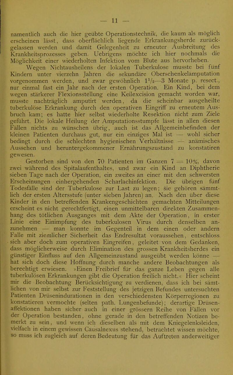 namentlich auch die hier geübte Operationstechnik, die kaum als möglich erscheinen lässt, dass oberflächlich liegende Erkrankungsherde zurück- gelassen werden und damit Gelegenheit zu erneuter Ausbreitung des Krankheitsprozesses geben. Uebrigens möchte ich hier nochmals die Möglichkeit einer wiederholten Infektion vom Blute aus hervorheben. Wegen Nichtausheilens der lokalen Tuberkulose musste bei fünf Kindern unter vierzehn Jahren die sekundäre Oberschenkelamputation vorgenommen werden, und zwar gewöhnlich IV2—3 Monate p. resect, nur einmal fast ein Jahr nach der ersten Operation. Ein Kind, bei dem wegen stärkerer Flexionsstellung eine Keilexcision gemacht worden war, musste nachträglich amputirt werden, da die scheinbar ausgeheilte tuberkulöse Erkrankung durch den operativen Eingriff zu erneutem Aus- bruch kam; es hatte hier selbst wiederholte Resektion nicht zum Ziele geführt. Die lokale Heilung der Amputationsstumpfe lässt in allen diesen Fällen nichts zu wünschen übrig, auch ist das Allgemeinbefinden der kleinen Patienten durchaus gut, nur ein einziges Mal ist — wohl sicher bedingt durch die schlechten hygienischen Verhältnisse — anämisches Aussehen und heruntergekommener Ernährungszustand zu konstatiren gewesen. Gestorben sind von den 70 Patienten im Ganzen 7 = 10%, davon zwei während des Spitalaufenthaltes, und zwar ein Kind an Diphtherie sieben Tage nach der Operation, ein zweites an einer mit den schwersten Erscheinungen einhergehenden Scharlachinfektion. Die übrigen fünf Todesfälle sind der Tuberkulose zur Last zu legen; sie gehören sämmt- lich der ersten Altersstufe (unter sieben Jahren) an. Nach den über diese Kinder in den betreffenden Krankengeschichten gemachten Mitteilungen erscheint es nicht gerechtfertigt, einen unmittelbaren direkten Zusammen- hang des tötlichen Ausganges mit dem Akte der Operation, in erster Linie eine Einimpfung des tuberkulösen Virus durch denselben an- zunehmen — man konnte im Gegenteil in dem einen oder andern Falle mit ziemlicher Sicherheit das Endresultat voraussehen, entschloss sich aber doch zum operativen Eingreifen, geleitet von dem Gedanken, dass möglicherweise durch Elimination des grossen Krankheitsherdes ein günstiger Einfluss auf den Allgemeinzustand ausgeübt werden könne — hat sich doch diese Hoffnung durch manche andere Beobachtungen als berechtigt erwiesen. »Einen Freibrief für das ganze Leben gegen alle tuberkulösen Erkrankungen gibt die Operation freilich nicht.« Hier scheint mir die Beobachtung Berücksichtigung zu verdienen, dass ich bei sämt- lichen von mir selbst zur Feststellung des jetzigen Befundes untersuchten Patienten Drüsenindurationen in den verschiedensten Körperregionen zu konstatieren vermochte (selten path. Lungenbefunde); derartige Drüsen- affektionen haben sicher auch in einer grössern Reihe von Fällen vor der Operation bestanden, ohne gerade in den betreffenden Notizen be- merkt zu sein, und wenn ich dieselben als mit dem Kniegelenksleiden, vielfach in einem gewissen Causalnexus stehend, betrachtet wissen möchte, so muss ich zugleich auf deren Bedeutung für das Auftreten anderweitiger