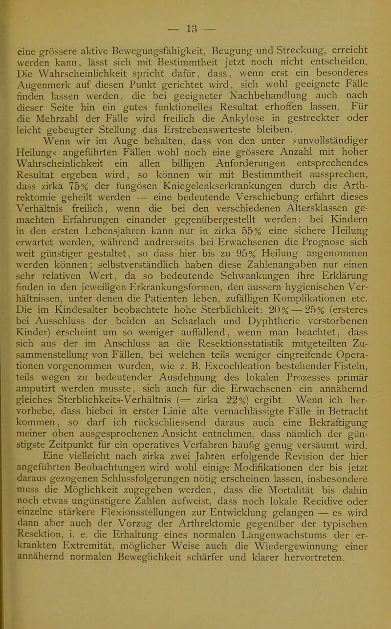 eine grössere aktive Bewegungsfähigkeit, Beugung und Streckung, erreicht werden kann, lässt sich mit Bestimmtheit jetzt noch nicht entscheiden. Die Wahrscheinlichkeit spricht dafür, dass, wenn erst ein besonderes Augenmerk auf diesen Punkt gerichtet wird, sich wohl geeignete Fälle finden lassen werden, die bei geeigneter Nachbehandlung auch nach dieser Seite hin ein gutes funktionelles Resultat erhoffen lassen. Für die Mehrzahl der Fälle wird freilich die Ankylose in gestreckter oder leicht gebeugter Stellung das Erstrebenswerteste bleiben. Wenn wir im Auge behalten, dass von den unter »unvollständiger Heilung« angeführten Fällen wohl noch eine grössere Anzahl mit hoher Wahrscheinlichkeit ein allen billigen Anforderungen entsprechendes Resultat ergeben wird, so können wir mit Bestimmtheit aussprechen, dass zirka 75% der fungösen Kniegelenkserkrankungen durch die Arth- rektomie geheilt werden — eine bedeutende Verschiebung erfährt dieses Verhältnis freilich, wenn die bei den verschiedenen Altersklassen ge- machten Erfahrungen einander gegenübergestellt werden: bei Kindern in den ersten Lebensjahren kann nur in zirka 55% eine sichere Heilung erw artet werden, während andrerseits bei Erwachsenen die Prognose sich weit günstiger gestaltet, so dass hier bis zu 95% Heilung angenommen werden können; selbstverständlich haben diese Zahlenangaben nur einen sehr relativen Wert, da so bedeutende Schwankungen ihre Erklärung finden in den jeweiligen Erkrankungsformen, den äussern hygienischen Ver- hältnissen, unter denen die Patienten leben, zufälligen Komplikationen etc. Die im Kindesalter beobachtete hohe Sterblichkeit: 20% — 25% (ersteres bei Ausschluss der beiden an Scharlach und Dyphtherie verstorbenen Kinder) erscheint um so weniger auffallend, wenn man beachtet, dass sich aus der im Anschluss an die Resektionsstatistik mitgeteilten Zu- sammenstellung von Fällen, bei welchen teils weniger eingreifende Opera- tionen vorgenommen wurden, wie z. B. Excochleation bestehender Fisteln, teils wegen zu bedeutender Ausdehnung des lokalen Prozesses primär amputirt werden musste, sich auch für die Erwachsenen ein annähernd gleiches Sterblichkeits-Verhältnis (= zirka 22%) ergibt. Wenn ich her- vorhebe, dass hiebei in erster Linie alte vernachlässigte Fälle in Betracht kommen, so darf ich rückschliessend daraus auch eine Bekräftigung meiner oben ausgesprochenen Ansicht entnehmen, dass nämlich der gün- stigste Zeitpunkt für ein operatives Verfahren häufig genug versäumt wird. Eine vielleicht nach zirka zwei Jahren erfolgende Revision der hier angeführten Beobachtungen wird wohl einige Modifikationen der bis jetzt daraus gezogenen Schlussfolgerungen nötig erscheinen lassen, insbesondere muss die Möglichkeit zugegeben werden, dass die Mortalität bis dahin noch etwas ungünstigere Zahlen aufweist, dass noch lokale Recidive oder einzelne stärkere Flexionsstellungen zur Entwicklung gelangen — es wird dann aber auch der Vorzug der Arthrektomie gegenüber der typischen Resektion, i. e. die Erhaltung eines normalen Längenwachstums der er- krankten Extremität, möglicher Weise auch die Wiedergewinnung einer annähernd normalen Beweglichkeit schärfer und klarer hervortreten.