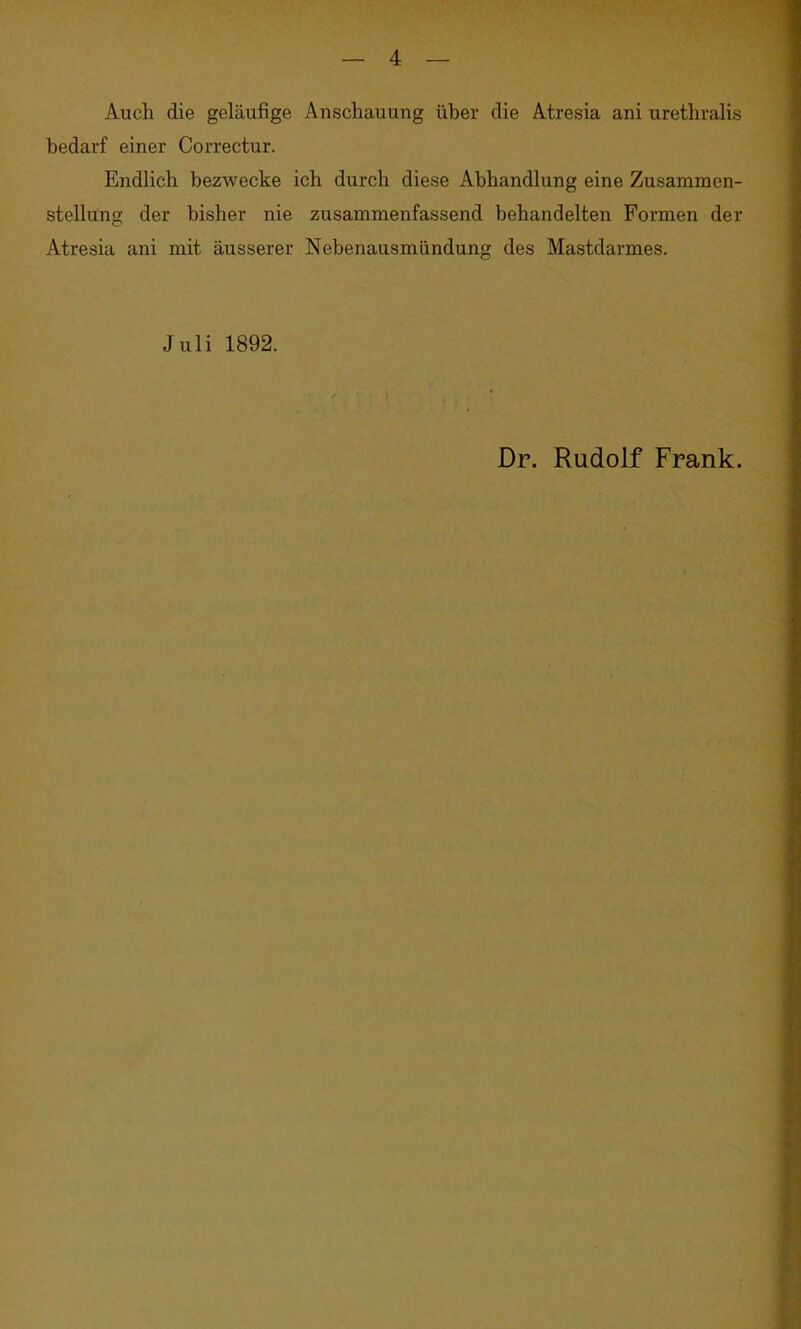 Auch die geläufige Anschauung über die Atresia ani urethralis bedarf einer Correctur. Endlich bezwecke ich durch diese Abhandlung eine Zusammen- stellung der bisher nie zusammenfassend behandelten Formen der Atresia ani mit äusserer Nebenausmündung des Mastdarmes. Juli 1892. Dr. Rudolf Frank.