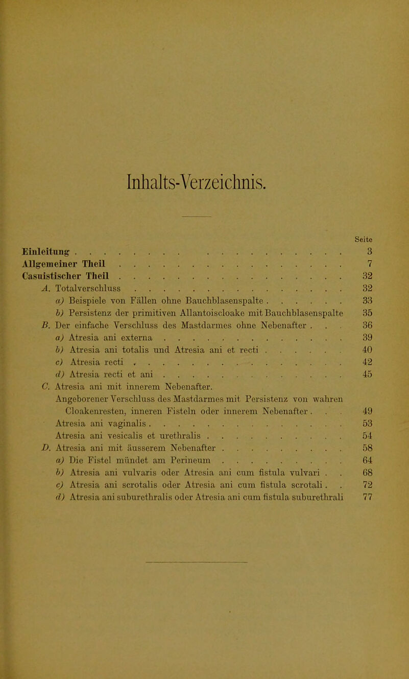 Inhalts-Verzeichnis. Seite Einleitung 3 Allgemeiner TheU 7 Casuistisclier Tlieil 32 A. TotalverscLluss 32 aj Beispiele von Fällen ohne Bauchblasenspalte 33 b) Persistenz der primitiven Allantoiscloake mit Bauchblasenspalte 35 B. Der einfache Verschluss des Mastdarmes ohne Nebenafter ... 36 a) Atresia ani externa 39 b) Atresia ani totalis und Atresia ani et recti 40 c) Atresia recti , 42 <l) Atresia recti et ani 45 C. Atresia ani mit innerem Nebenafter. Angeborener Verschluss des Mastdarmes mit Persistenz von wahren Cloakenresten, inneren Fisteln oder innerem Nebenafter ... 49 Atresia ani vaginalis 53 Atresia ani vesicalis et urethralis 54 D. Atresia ani mit äusserem Nebenafter 58 aJ Die Fistel mündet am Perineum 64 b) Atresia ani vulvaris oder Atresia ani cum fistula vulvari . . 68 c) Atresia ani scrotalis oder Atresia ani cum fistula scrotali. . 72 d) Ati'esia ani suburethralis oder Atresia ani cum fistula suburethrali 77