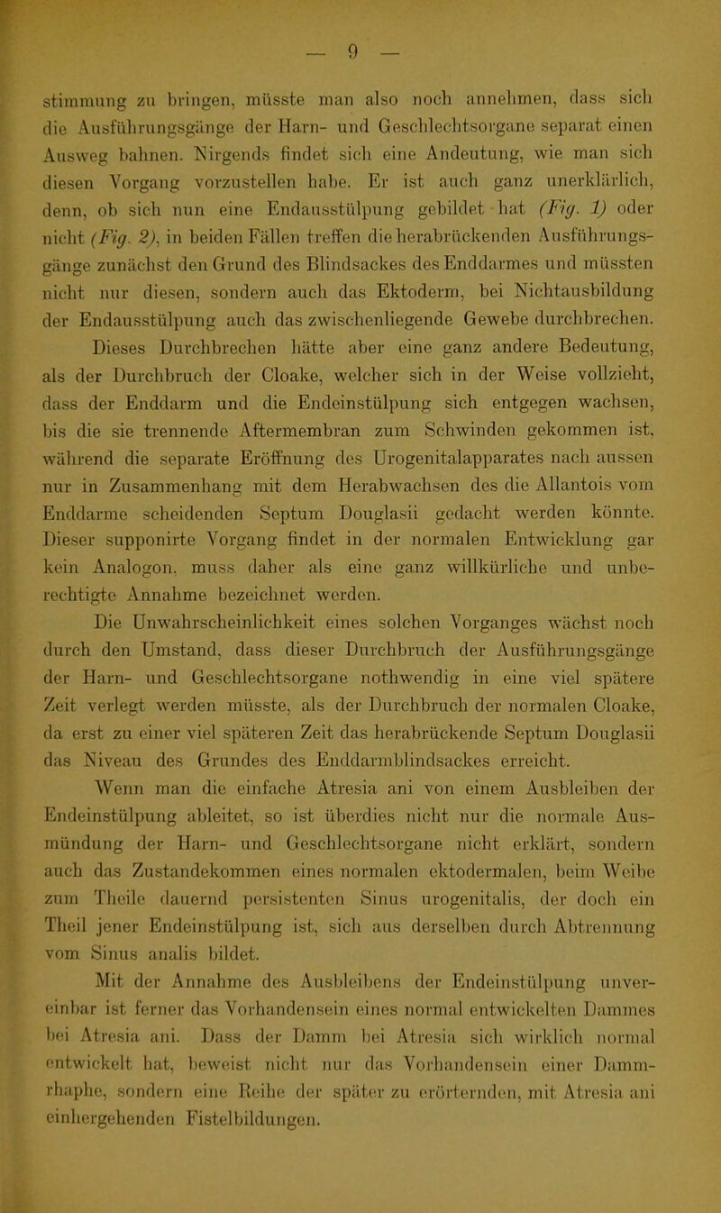 stiramnng zu bringen, müsste man also noch annehmen, dass sich die Ausführungsgänge der Harn- und Geschlechtsorgane separat einen Ausweg bahnen. Nirgends findet sich eine Andeutung, wie man sich diesen Vorgang vorzustellen habe. Er ist auch ganz unerklärlich, denn, ob sich nun eine Endausstülpung gebildet hat (Fig. 1) oder nicht (Fig. 2), in beiden Fällen treffen die herabrückenden Ausführungs- gänge zunächst den Grund des Blindsackes des Enddarmes und müssten nicht nur diesen, sondern auch das Ektoderm, bei Nichtausbildung der Endausstülpung auch das zwischenliegende Gewebe durchbrechen. Dieses Durchbrechen hätte aber eine ganz andere Bedeutung, als der Durchbruch der Cloake, welcher sich in der Weise vollzieht, dass der Enddarm und die Endeinstülpung sich entgegen wachsen, bis die sie trennende Aftermembran zum Sehwinden gekommen ist, während die separate Eröffnung des Urogenitalapparates nach aussen nur in Zusammenhang mit dem Herabwachsen des die AUantois vom Enddarme scheidenden Septum Douglasii gedacht werden könnte. Dieser supponirte Vorgang findet in der normalen Entwicklung gar kein Analogon, muss daher als eine ganz willkürliche und unbe- rechtigte Annahme bezeichnet werden. Die ünwahrscheinlichkeit eines solchen Vorganges wächst noch durch den Umstand, dass dieser Durchbruch der Ausführungsgänge der Harn- und Geschlechtsorgane nothwendig in eine viel spätere Zeit verlegt werden müsste, als der Durchbruch der normalen Cloake, da erst zu einer viel späteren Zeit das herabrückende Septum Douglasii das Niveau des Grundes des Enddarniblindsaekes erreicht. Wenn man die einfache Atresia ani von einem Ausbleiben der Endeinstülpung ableitet, so ist überdies nicht nur die normale Aus- mündung der Harn- und Geschlechtsorgane nicht erldärt, sondern auch das Zustandekommen eines normalen ektodermalen, beim Weibe zum Theile dauernd persistenten Sinus urogenitalis, der doch ein Theil jener Endeinstülpung ist, sich aus derselben durch Abtrennung vom Sinus analis bildet. Mit der Annahme des Ausbleibens der Endeinstülpung unver- (sinbar ist ferner das Vorhandensein eines normal entwickelten Dammes bei Atresia ani. Dass der Damm liei Atresia sich wirklich normal entwickelt hat, beweist nicht nur das Vorhandensein einer Damm- rhaphe, sondern eine Reihe der später zu erörternden, mit Atresia ani einhergehenden Fistelbildungen.