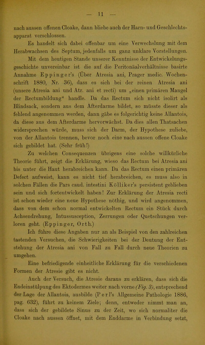 - n - nach aussen offenen Cloake, dann bliebe auch der Harn- und Geschlechts- apparat verschlossen. Es handelt sich dabei offenbar um eine Verwechslung mit dem Herabwachsen des Septum, jedenfalls um ganz unklare Vorstellungen. Mit dem heutigen Stande unserer Kenntnisse der Entwickelungs- geschichte unvereinbar ist die auf die Peritonäalverhältnisse basirte Annahme Eppinger's (Über Atresia ani, Prager medic. Wochen- schrift 1880, Nr. 36), dass es sich bei der reinen Atresia ani (unsere Atresia ani und Atr. ani et recti) um „einen primären Mangel der Rectumbildung handle. Da das Rectum sich nicht isolirt als Blindsack, sondern aus dem Afterdarme bildet, so müsste dieser als fehlend angenommen werden, dann gäbe es folgerichtig keine Allantois, da diese aus dem Afterdarme hervorwächst. Da dies allen Thatsachen widersprechen würde, muss sich der Darm, der Hypothese zuliebe, von der Allantois trennen, bevor noch eine nach aussen offene Cloake sich gebildet hat. (Sehr früh!) Zu welchen Consequenzen übrigens eine solche willkürliche Theorie führt, zeigt die Erklärung, wieso das Rectum bei Atresia ani bis unter die Haut herabreichen kann. Da das Rectum einen primären Defect aufweist, kann es nicht tief herabreichen, es muss also in solchen Fällen die Pars caud. intestini Kölliker's persistent geblieben sein und sich fortentwickelt haben! Zur Erklärung der Atresia recti ist schon wieder eine neue Hypothese nöthig, und wird angenommen, dass von dem schon normal entwickelten Rectum ein Stück durch Achsendrehung, Intussusception, Zerrungen oder Quetschungen ver- loren geht. (EppInger, Orth.) Ich führe diese Angaben nur an als Beispiel von den zahlreichen tastenden Versuchen, die Schwierigkeiten bei der Deutung der Ent- stehung der Atresia ani von Fall zu Fall durch neue Theorien zu umgehen. Eine befriedigende einheitliche Erklärung für die verschiedenen Formen der Atresie gibt es nicht. Auch der Versuch, die Atresie daraus zu erklären, dass sich die Endeinstülpung des Ektodermes weiter nach vorne (Fig. 3), entsprechend der Lage der Allantois, ausbilde (Perl's Allgemeine Pathologie 1886, pag. 632), führt zu keinem Ziele; denn, entweder nimmt man an, dass sich der gebildete Sinus zu der Zeit, wo sich normaliter die Cloake nach aussen öffnet, mit dem Enddarme in Verbindung setzt,