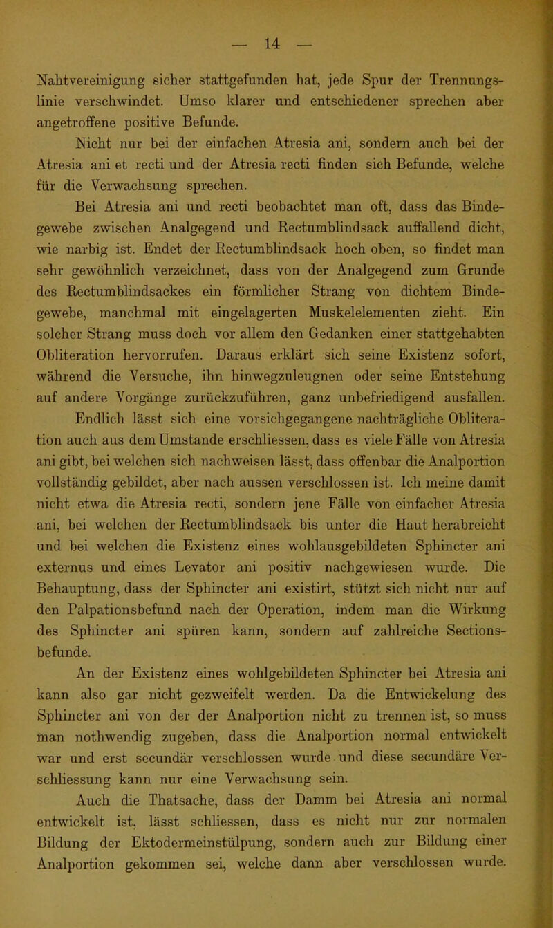 Nahtvereinigung sicher stattgefunden hat, jede Spur der Trennungs- linie verschwindet. Umso klarer und entschiedener sprechen aber angetroffene positive Befunde. Nicht nur bei der einfachen Atresia ani, sondern auch bei der Atresia ani et recti und der Atresia recti finden sich Befunde, welche für die Verwachsung sprechen. Bei Atresia ani und recti beobachtet man oft, dass das Binde- gewebe zwischen Analgegend und Rectumblindsack auffallend dicht, wie narbig ist. Endet der Rectumblindsack hoch oben, so findet man sehr gewöhnlich verzeichnet, dass von der Analgegend zum Grunde des Rectumblindsackes ein förmlicher Strang von dichtem Binde- gewebe, manchmal mit eingelagerten Muskelelementen zieht. Ein solcher Strang muss doch vor allem den Gedanken einer stattgehabten Obliteration hervorrufen. Daraus erklärt sich seine Existenz sofort, während die Versuche, ihn hinwegzuleugnen oder seine Entstehung auf andere Vorgänge zurückzuführen, ganz unbefriedigend ausfallen. Endlich lässt sich eine vorsichgegangene nachträgliche Oblitera- tion auch aus dem Umstände erschliessen, dass es viele Fälle von Atresia ani gibt, bei welchen sich nachweisen lässt, dass offenbar die Analportion vollständig gebildet, aber nach aussen verschlossen ist. Ich meine damit nicht etwa die Atresia recti, sondern jene Fälle von einfacher Atresia ani, bei welchen der Rectumblindsack bis unter die Haut herabreicht und bei welchen die Existenz eines wohlausgebildeten Sphincter ani externus und eines Levator ani positiv nachgewiesen wurde. Die Behauptung, dass der Sphincter ani existirt, stützt sich nicht nur auf den Palpationsbefund nach der Operation, indem man die Wirkung des Sphincter ani spüren kann, sondern auf zahlreiche Sections- befunde. An der Existenz eines wohlgebildeten Sphincter bei Atresia ani kann also gar nicht gezweifelt werden. Da die Entwickelung des Sphincter ani von der der Analportion nicht zu trennen ist, so muss man nothwendig zugeben, dass die Analportion normal entwickelt war und erst secundär verschlossen wurde und diese secundäre Ver- schliessung kann nur eine Verwachsung sein. Auch die Thatsache, dass der Damm bei Atresia ani normal entwickelt ist, lässt schliessen, dass es nicht nur zur normalen Bildung der Ektodermeinstülpung, sondern auch zur Bildung einer Analportion gekommen sei, welche dann aber verschlossen wurde.