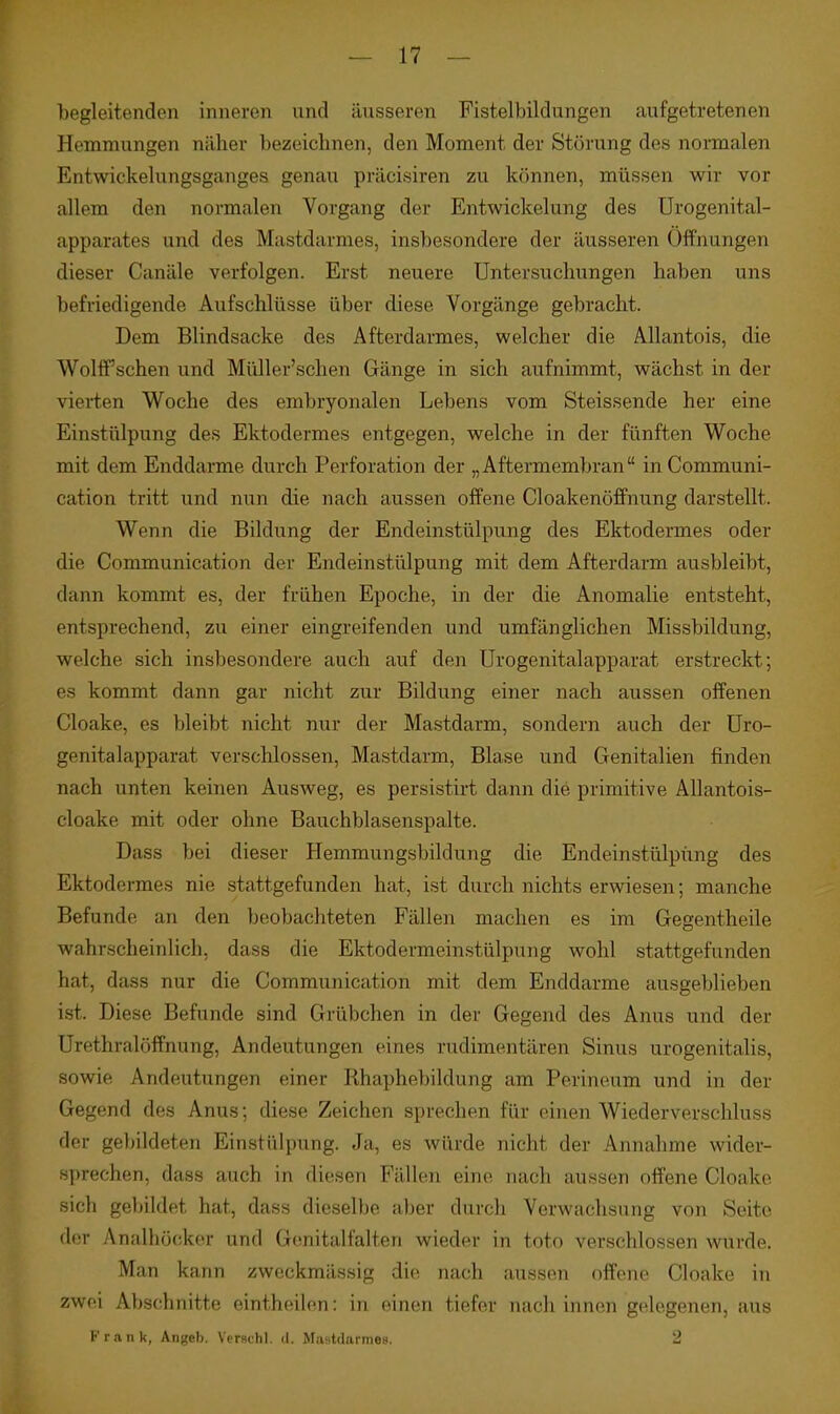 begleitenden inneren und äusseren Fistelbildungen aufgetretenen Hemmungen näher bezeiclinen, den Moment der Störung des normalen Entwickelungsganges genau präcisiren zu können, müssen wir vor allem den normalen Vorgang der Entwickelung des ürogenital- apparates und des Mastdarmes, insbesondere der äusseren Öffnungen dieser Canäle verfolgen. Erst neuere Untersuchungen haben uns befriedigende Aufschlüsse über diese Vorgänge gebracht. Dem Blindsacke des Afterdarmes, welcher die Allantois, die WolfPschen und Müller'schen Gänge in sich aufnimmt, wächst in der vierten Woche des embryonalen Lebens vom Steissende her eine Einstülpung des Ektodermes entgegen, welche in der fünften Woche mit dem Enddarme durch Perforation der „Aftermembran inCommuni- cation tritt und nun die nach aussen offene Cloakenöffnung darstellt. Wenn die Bildung der Endeinstülpung des Ektodermes oder die Communication der Endeinstülpung mit dem Afterdarm ausbleibt, dann kommt es, der frühen Epoche, in der die Anomalie entsteht, entsprechend, zu einer eingreifenden und umfänglichen Missbildung, welche sich insbesondere auch auf den Urogenitalapparat erstreckt; es kommt dann gar nicht zur Bildung einer nach aussen offenen Cloake, es bleibt nicht nur der Mastdarm, sondern auch der üro- genitalapparat verschlossen, Mastdarm, Blase und Genitalien finden nach unten keinen Ausweg, es persistirt dann die primitive Allantois- cloake mit oder ohne Bauchblasenspalte. Dass bei dieser Hemmungsbildung die Endeinstülpüng des Ektodermes nie stattgefunden hat, ist durch nichts erwiesen; manche Befunde an den beobachteten Fällen machen es im Gegentheile wahrscheinlich, dass die Ektodermeinstülpung wohl stattgefunden hat, dass nur die Communication mit dem Enddarme ausgeblieben i.st. Diese Befunde sind Grübchen in der Gegend des Anus und der Urethralöffnung, Andeutungen eines rudimentären Sinus urogenitalis, sowie Andeutungen einer Rhaphebildung am Perineum und in der Gegend des Anus; diese Zeichen sprechen für einen Wiederverschluss der gebildeten Einstülpung. Ja, es würde nicht der Annahme wider- sprechen, dass auch in diesen Fällen eine nach aussen offene Cloake sich gebildet hat, dass dieselbe aber durch Verwachsung von Seite der Analhöckor und Gonitalfalten wieder in toto verschlossen wurde. Man kann zweckmässig die nach aussen offene Cloake in zwei Abschnitte eintheilen: in einen tiefer nach innen gelegenen, aus Kran k, Angeb. Verschl. d. Mastdarme». 2