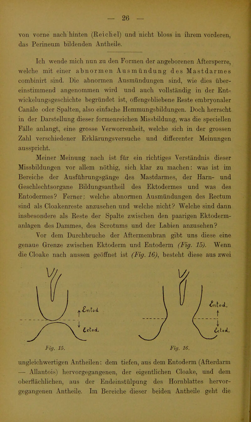 von vorne nach hinten (Reichel) und nicht bloss in ihrem vorderen, das Perineum bildenden Antheile. Ich wende mich nun zu den Formen der angeborenen Aftersperre, welche mit einer abnormen Ausmündung des Mastdarmes combinirt sind. Die abnormen Ausmündungen sind, wie dies über- einstimmend angenommen wird und auch vollständig in der Ent- wickelungsgeschichte begründet ist, olfengebliebene Reste embryonaler Canäle oder Spalten, also einfache Hemmungsbildungen. Doch herrscht in der Darstellung dieser formenreichen Missbildung, was die speciellen Fälle anlangt, eine gi'osse Verworrenheit, welche sich in der grossen Zahl verschiedener Erklärungsversuche und dilferenter Meinungen ausspricht. Meiner Meinung nach ist für ein richtiges Verständnis dieser Missbildungen vor allem nöthig, sich klar zu machen: was ist im Bereiche der Ausführungsgänge des Mastdarmes, der Harn- und Geschlechtsorgane Bildungsantheil des Ektodermes und was des Entodermes? Ferner ; welche abnormen Ausmündungen des Rectum sind als Cloakenreste anzusehen und welche nicht? Welche sind dann insbesondere als Reste der Spalte zwischen den paarigen Ektoderm- anlagen des Dammes, des Scrotums und der Labien anzusehen? Vor dem Durchbruche der Aftermembran gibt uns diese eine genaue Grenze zwschen Ektoderm und Entoderm (Fig. 15). Wenn die Cloake nach aussen geöffnet ist (Fig. 16), besteht diese aus zwei Fiff. 15. Fig. 16. ungleichwertigen Antheilen : dem tiefen, aus dem Entoderm (Afterdarm — Allantois) hervorgegangenen, der eigentlichen Cloake, und dem oberflächlichen, aus der Endeinstülpung des Hornblattes hervor- gegangenen Antheile. Im Bereiche dieser beiden Antheile geht die