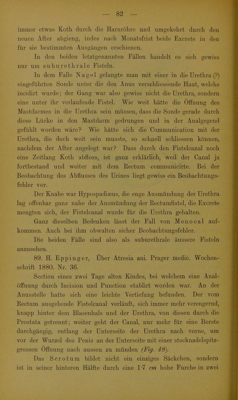 immer etwas Kotli durch die Harnröhre und umgekehrt durch den neuen After abgieng, indes nach Monatsfrist beide Excrete in den für sie bestimmten Ausgängen erschienen. In den beiden letztgenannten Fällen handelt es sich gewiss nur um suburethrale Fisteln. In dem Falle Nagel gelangte man mit einer in die Urethra (?) eingeführten Sonde unter die den Anus verschliessende Haut, welche incidirt wurde; der Gang war also gewiss nicht die Urethra, sondern eine unter ihr verlaufende Fistel. Wie weit hätte die Öffnung des Mastdarmes in die Urethra sein müssen, dass die Sonde gerade durch diese Lücke in den Mastdarm gedrungen und in der Analgegend gefühlt worden wäre? Wie hätte sich die Communication mit der Urethra, die doch weit sein musste, so schnell schliessen können, nachdem der After angelegt war? Dass durch den Fistelcanal noch eine Zeitlang Koth abfloss, ist ganz erklärlich, weil der Canal ja fortbestand und weiter mit dem Rectum communicirte. Bei der Beobachtung des Abflusses des Urines liegt gewiss ein Beobachtungs- fehler vor. Der Knabe war Hypospadiseus, die enge Ausmündung der Urethra lag offenbar ganz nahe der Ausmündung der Rectumfistel, die Excrete mengten sich, der Fistelcanal wurde für die Urethra gehalten. Ganz dieselben Bedenken lässt der Fall von Menocal auf- kommen. Auch bei ihm obwalten sicher Beobachtungsfehler. Die beiden Fälle sind also als suburethrale äussere Fisteln anzusehen. 89. H. Eppinger, Über Atresia ani. Prager medic. Wochen- schrift 1880. Nr. 36. Section eines zwei Tage alten Kindes, bei welchem eine Anal- öffnung durch Incision und Function etablirt worden war. An der Anusstelle hatte sich eine leichte Vertiefung befunden. Der vom Rectum ausgehende Fistelcanal verläuft, sich immer mehr verengernd, knapp hinter dem Blasenhals und der Urethra, von diesen durch die Prostata getrennt; weiter geht der Canal, nur mehr für eine Borste durchgängig, entlang der Unterseite der Urethra nach vorne, um vor der Wurzel des Penis an der Unterseite mit einer stecknadelspitz- grossen Öffnung nach aussen zu münden (Fig. 48). Das Sero tum bildet nicht ein einziges Säckchen, sondern ist in seiner hinteren Hälfte durch eine 1-7 cm hohe Furche in zwei