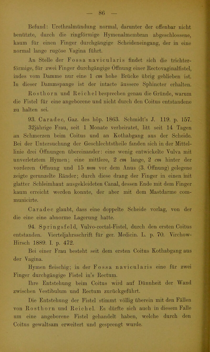 Befund: Urethralmündung normal, darunter der offenbar nicht benützte, durch die ringförmige Hymenalmembran abgeschlossene, kaum für einen Finger durchgängige Scheideneingang, der in eine normal lange rugöse Vagina führt. An Stelle der Fossa navicularis findet sich die trichter- förmige, für zwei Finger durchgängige Öffnung einer Rectovaginalfistel, indes vom Damme nur eine 1 cm hohe Brücke übrig geblieben ist. In dieser Dammspange ist der intacte äussere Spliincter erhalten. Rosthorn und Reichel besprechen genau die Gründe, warum die Fistel für eine angeborene und nicht durch den Coitus entstandene zu halten sei. 93. Caradec, Gaz. des hop. 1863. Schmidt's J. 119. p. 157. 32jährige Frau, seit 1 Monate verheiratet, litt seit 14 Tagen an Sclunerzen beim Coitus und an Kotliabgang aus der Scheide. Bei der Untersuchung der Geschlechtstheile fanden sich in der Mittel- linie drei Offnungen übereinander: eine wenig entwickelte Vulva mit unverletztem Hymen; eine mittlere, 2 cm lange, 2 cm hinter der vorderen Öffnung und 15 mm vor dem Anus (3. Öffnung) gelegene zeigte gerunzelte Ränder; durch diese drang der Finger in einen mit glatter Schleimhaut ausgekleideten Canal, dessen Ende mit dem Finger kaum erreicht werden konnte, der aber mit dem Mastdarme com- municirte. Caradec glaubt, dass eine doppelte Scheide vorlag, von der die eine eine abnorme Lagerung hatte. 94. Springsfeld, Vulvo-rectal-Fistel, durch den ersten Coitus entstanden. Vierteljahrsschrift für ger. Medicin. L. p. 70. Virchow- Hirsch 1889. I. p. 472. Bei einer Frau besteht seit dem ersten Coitus Kothabgang aus der Vagina. Hymen fleischig; in der Fossa navicularis eine für zwei Finger durchgängige Fistel in's Rectum. Ihre Entstehung beim Coitus wird auf Diinnheit der Wand zwischen Vestibulum und Rectum zurückgeführt. Die Entstehung der Fistel stimmt völhg überein mit den Fällen von Rosthorn und Reichel. Es dürfte sich auch in diesem Falle um eine angeborene Fistel gehandelt haben, welche durch den Coitus gewaltsam erweitert und gesprengt wurde.