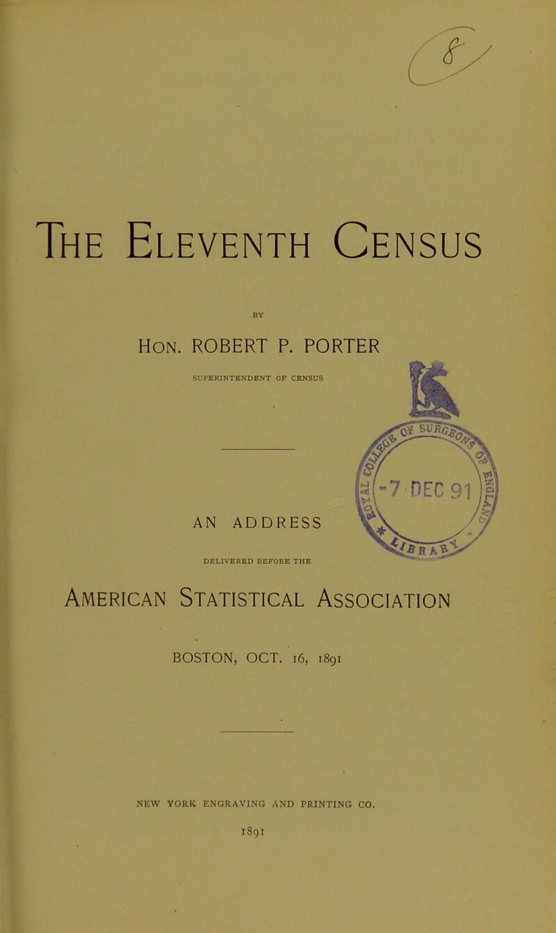 The Eleventh Census Hon. ROBERT P. PORTER SUPERINTENDENT OF CENSUS AN ADDRESS DELIVERED BEFORE THE American Statistical Association BOSTON, OCT. i6, 1891 NEW YORK ENGRAVING AND PRINTING CO. i8gr