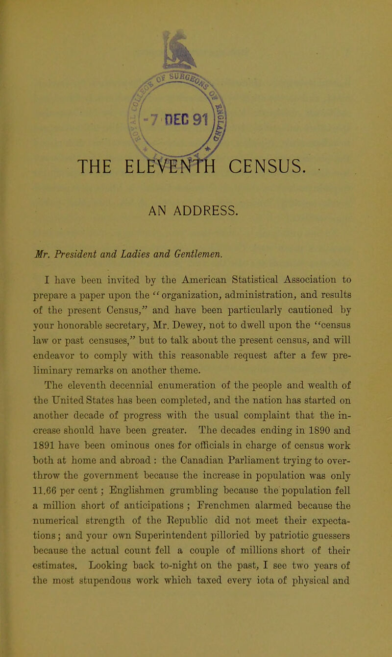 AN ADDRESS. Mr. President and Ladies and Gentlemen. I have been invited by the American Statistical Association to prepare a paper upon the  organization, administration, and results of the present Census/' and have been particularly cautioned by your honorable secretary, Mr. Dewey, not to dwell upon the ''census law or past censuses/' but to talk about the present census, and will endeavor to comply with this reasonable request after a few pre- liminary remarks on another theme. The eleventh decennial enumeration of the people and wealth of the United States has been completed, and the nation has started on another decade of progress with the usual complaint that the in- crease should have been greater. The decades ending in 1890 and 1891 have been ominous ones for ofl&cials in charge of census work both at home and abroad : the Canadian Parliament trying to over- throw the government because the increase in population was only 11.66 per cent; Englishmen grumbling because the population fell a million short of anticipations ; Frenchmen alarmed because the numerical strength of the Repiiblic did not meet their expecta- tions ; and your own Superintendent pilloried by patriotic guessers because the actual count fell a couple of millions short of their estimates. Looking back to-night on the past, I see two years of the most stupendous work which taxed every iota of physical and
