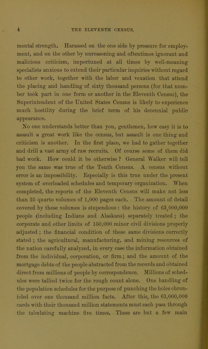 mental sti-ength. Harassed on the one side by pressure for employ- ment, and on the other by unreasoning and oftentimes ignorant and malicious criticism, importuned at all times by well-meaning specialists anxious to extend their particular inquiries without regard to other work, together with the labor and vexation that attend the placing and handling of sixty thousand persons (for that num- ber took part in one form or another in the Eleventh Census), the Superintendent of the United States Census is likely to experience much hostility during the brief term of his decennial public appearance. No one understands better than you, gentlemen, how easy it is to assault a great work like the census, but assault is one thing and criticism is another. In the first place, we had to gather together and drill a vast army of raw recruits. Of course some of them did bad work. How could it be otherwise ? General Walker will tell you the same was true of the Tenth Census. A census without error is an impossibility. Especially is this true under the j^resent system of overloaded schedules and temporary organization. When completed, the reports of the Eleventh Census will make not less than 25 quarto volumes of 1,000 pages each. The amount of detail covered by these volumes is stupendous : the history of 63^000,000 people (including Indians and Alaskans) separately treated ; the corporate and other limits of 150,000 minor civil divisions properly adjusted; the financial condition of these same divisions correctly stated ; the agricultural, manufacturing, and mining resources of the nation carefully analyzed, in every case the information obtained from the individual, corporation, or firm; and the amount of the mortgage debts of the people abstracted from the records and obtained direct from millions of people by correspondence. Millions of sched- ules were tallied twice for the rough count alone. One handling of the population schedules for the purpose of punching the holes chron- icled over one thousand million facts. After this, the 63,000,000 cards with their thousand million statements must each pass through the tabulating machine five times. These are but a few main