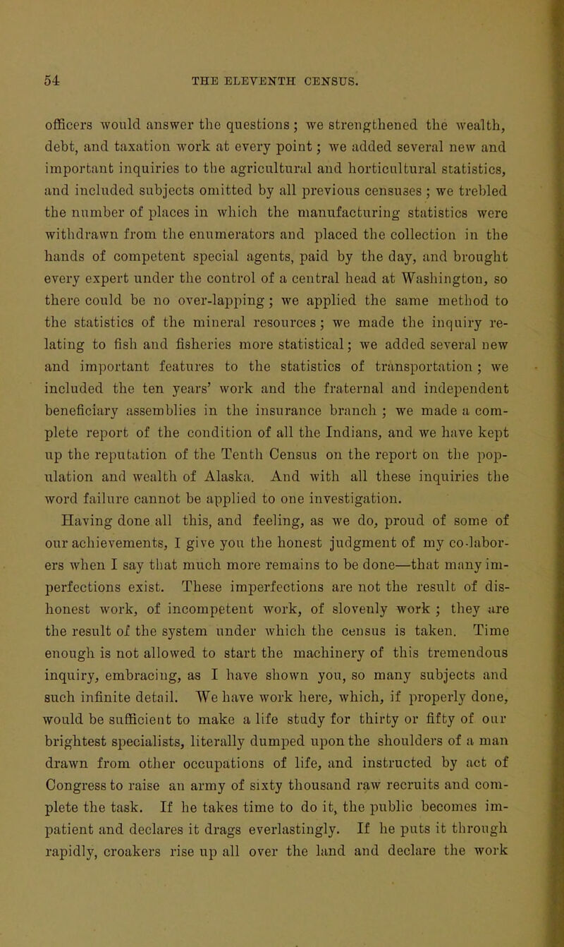 officers Avould answer the questions; we strengthened the wealth, debt, and taxation work at every point; we added several new and important inquiries to the agricultural and horticultural statistics, and included subjects omitted by all previous censuses ; we trebled the number of places in which the manufacturing statistics were withdrawn from the enumerators and placed the collection in the hands of competent special agents, paid by the day, and brought every expert under the control of a central head at Washington, so there could be no over-lapping; we applied the same method to the statistics of the mineral resources; we made the inquiry re- lating to fish and fisheries more statistical; we added several new and important features to the statistics of transportation ; we included the ten years' work and the fraternal and independent beneficiary assemblies in the insurance branch ; we made a com- plete report of the condition of all the Indians, and we have kept up the reputation of the Tenth Census on the report on the pop- ulation and wealth of Alaska. And with all these inquiries the word failure cannot be applied to one investigation. Having done all this, and feeling, as we do, proud of some of our achievements, I give you the honest judgment of my co-labor- ers when I say that much more remains to be done—that many im- perfections exist. These imperfections are not the result of dis- honest work, of incompetent work, of slovenly work ; they are the result of the system under which the census is taken. Time enough is not allowed to start the machinery of this tremendous inquiry, embracing, as I have shown you, so many subjects and such infinite detail. We have work here, which, if properly done, would be sufficient to make a life study for thirty or fifty of our brightest specialists, literally dumped upon the shoulders of a man drawn from other occupations of life, and instructed by act of Congress to raise an army of sixty thousand raw recruits and com- plete the task. If he takes time to do it, the public becomes im- patient and declares it drags everlastingly. If he puts it through rapidly, croakers rise up all over the land and declare the work